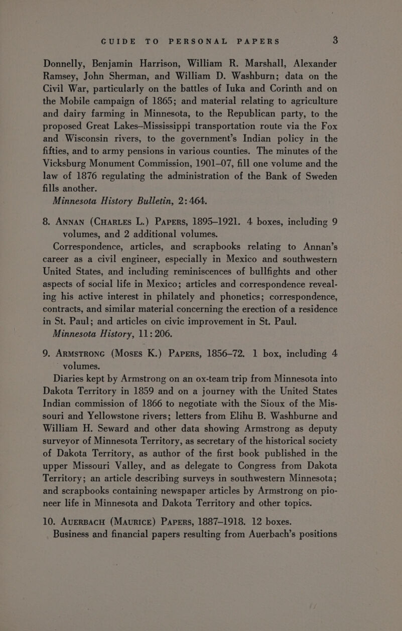 Donnelly, Benjamin Harrison, William R. Marshall, Alexander Ramsey, John Sherman, and William D. Washburn; data on the Civil War, particularly on the battles of Iuka and Corinth and on the Mobile campaign of 1865; and material relating to agriculture and dairy farming in Minnesota, to the Republican party, to the proposed Great Lakes—Mississippi transportation route via the Fox and Wisconsin rivers, to the government’s Indian policy in the fifties, and to army pensions in various counties. The minutes of the Vicksburg Monument Commission, 1901-07, fill one volume and the law of 1876 regulating the administration of the Bank of Sweden fills another. Minnesota History Bulletin, 2: 464. 8. ANNAN (CHARLES L.) Papers, 1895-1921. 4 boxes, including 9 volumes, and 2 additional volumes. Correspondence, articles, and scrapbooks relating to Annan’s career as a civil engineer, especially in Mexico and southwestern United States, and including reminiscences of bullfights and other aspects of social life in Mexico; articles and correspondence reveal- ing his active interest in philately and phonetics; correspondence, contracts, and similar material concerning the erection of a residence in St. Paul; and articles on civic improvement in St. Paul. Minnesota History, 11: 206. 9. ArmsTroNG (Moses K.) Papers, 1856-72. 1 box, including 4 volumes. Diaries kept by Armstrong on an ox-team trip from Minnesota into Dakota Territory in 1859 and on a journey with the United States Indian commission of 1866 to negotiate with the Sioux of the Mis- souri and Yellowstone rivers; letters from Elihu B. Washburne and William H. Seward and other data showing Armstrong as deputy surveyor of Minnesota Territory, as secretary of the historical society of Dakota Territory, as author of the first book published in the upper Missouri Valley, and as delegate to Congress from Dakota Territory; an article describing surveys in southwestern Minnesota; and scrapbooks containing newspaper articles by Armstrong on pio- neer life in Minnesota and Dakota Territory and other topics. 10. AveRBAcH (Maurice) Papers, 1887-1918. 12 boxes. Business and financial papers resulting from Auerbach’s positions