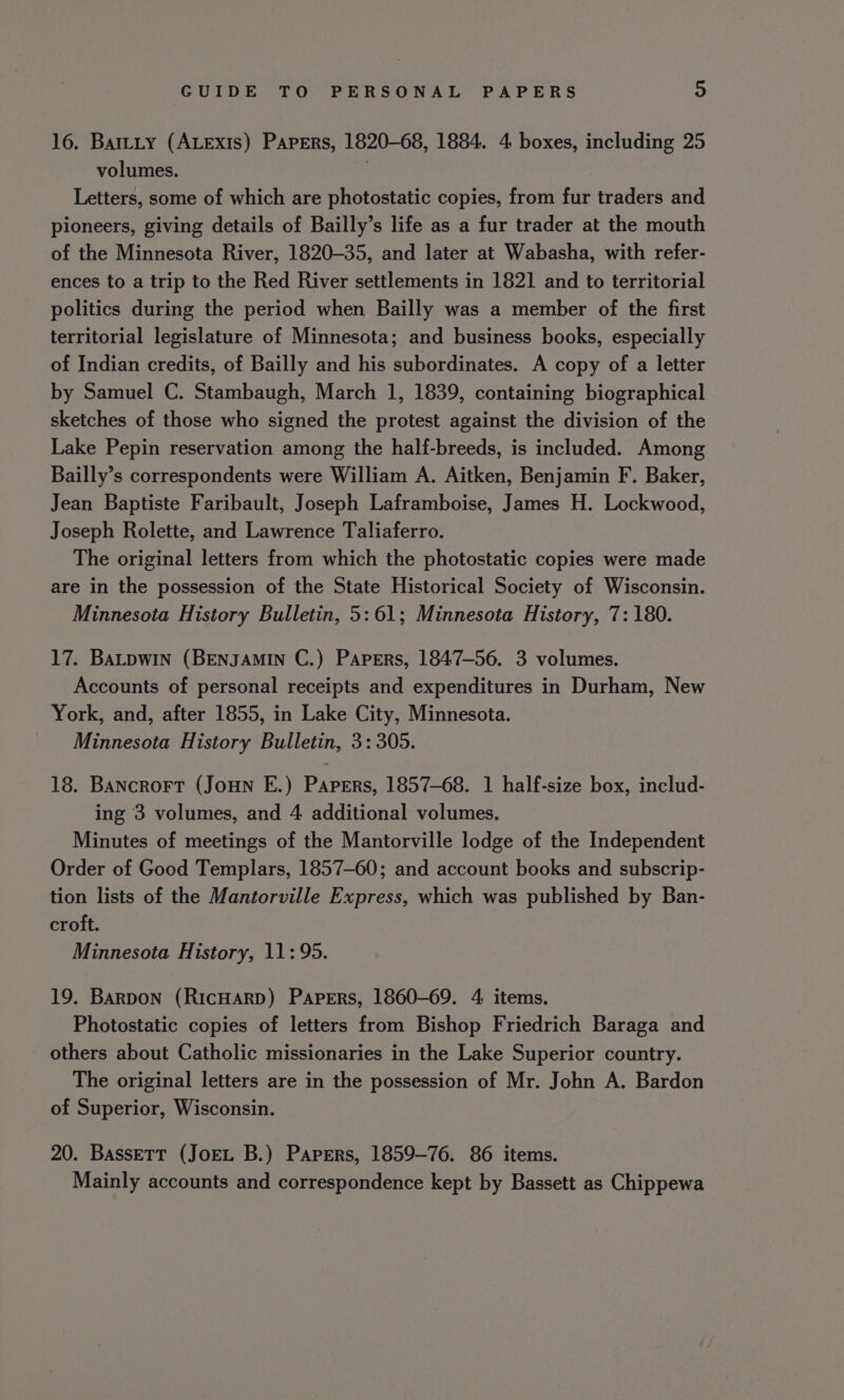 16. Bartty (ALexis) Papers, 1820-68, 1884. 4 boxes, including 25 volumes. Letters, some of which are photostatic copies, from fur traders and pioneers, giving details of Bailly’s life as a fur trader at the mouth of the Minnesota River, 1820-35, and later at Wabasha, with refer- ences to a trip to the Red River settlements in 1821 and to territorial politics during the period when Bailly was a member of the first territorial legislature of Minnesota; and business books, especially of Indian credits, of Bailly and his subordinates. A copy of a letter by Samuel C. Stambaugh, March 1, 1839, containing biographical sketches of those who signed the protest against the division of the Lake Pepin reservation among the half-breeds, is included. Among Bailly’s correspondents were William A. Aitken, Benjamin F. Baker, Jean Baptiste Faribault, Joseph Laframboise, James H. Lockwood, Joseph Rolette, and Lawrence Taliaferro. The original letters from which the photostatic copies were made are in the possession of the State Historical Society of Wisconsin. Minnesota History Bulletin, 5:61; Minnesota History, 7: 180. 17. BaLpwin (BENJAMIN C.) Papers, 1847-56. 3 volumes. Accounts of personal receipts and expenditures in Durham, New York, and, after 1855, in Lake City, Minnesota. Minnesota History Bulletin, 3: 305. 18. Bancrort (Joun E.) Papers, 1857-68. 1 half-size box, includ- ing 3 volumes, and 4 additional volumes. Minutes of meetings of the Mantorville lodge of the Independent Order of Good Templars, 1857-60; and account books and subscrip- tion lists of the Mantorville Express, which was published by Ban- croft. Minnesota History, 11:95. 19. Barpon (RicHARD) Papers, 1860-69. 4: items. Photostatic copies of letters from Bishop Friedrich Baraga and others about Catholic missionaries in the Lake Superior country. The original letters are in the possession of Mr. John A. Bardon of Superior, Wisconsin. 20. Bassett (JoeL B.) Papers, 1859-76. 86 items. Mainly accounts and correspondence kept by Bassett as Chippewa