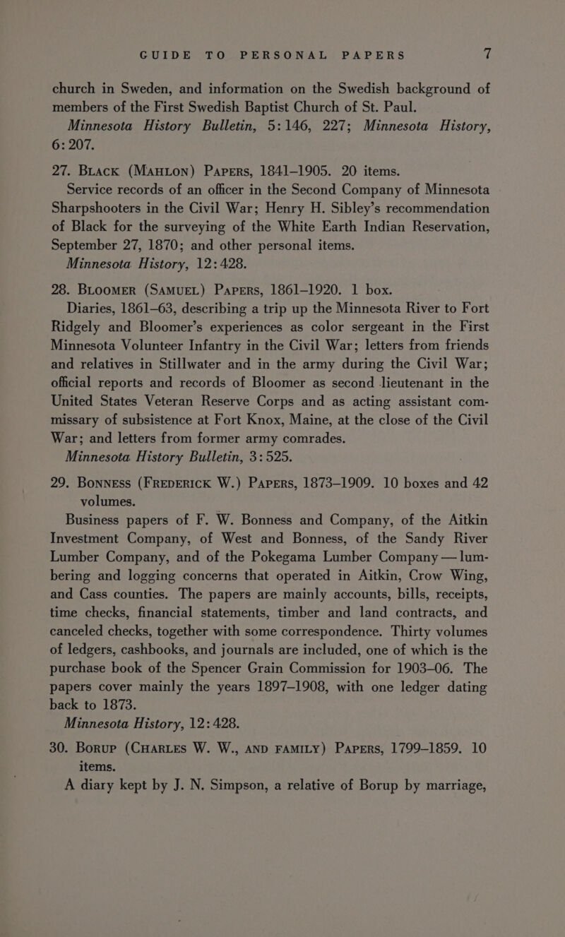 church in Sweden, and information on the Swedish background of members of the First Swedish Baptist Church of St. Paul. Minnesota History Bulletin, 5:146, 227; Minnesota History, 6: 207. 27. Brack (Manton) Papers, 1841-1905. 20 items. Service records of an officer in the Second Company of Minnesota Sharpshooters in the Civil War; Henry H. Sibley’s recommendation of Black for the surveying of the White Earth Indian Reservation, September 27, 1870; and other personal items. Minnesota History, 12: 428. 28. BLOOMER (SAMUEL) Papers, 1861-1920. 1 box. Diaries, 1861-63, describing a trip up the Minnesota River to Fort Ridgely and Bloomer’s experiences as color sergeant in the First Minnesota Volunteer Infantry in the Civil War; letters from friends and relatives in Stillwater and in the army during the Civil War; official reports and records of Bloomer as second lieutenant in the United States Veteran Reserve Corps and as acting assistant com- missary of subsistence at Fort Knox, Maine, at the close of the Civil War; and letters from former army comrades. Minnesota History Bulletin, 3: 525. 29. Bonness (FREDERICK W.) Papers, 1873-1909. 10 boxes and 42 volumes. Business papers of F. W. Bonness and Company, of the Aitkin Investment Company, of West and Bonness, of the Sandy River Lumber Company, and of the Pokegama Lumber Company — lum- bering and logging concerns that operated in Aitkin, Crow Wing, and Cass counties. The papers are mainly accounts, bills, receipts, time checks, financial statements, timber and land contracts, and canceled checks, together with some correspondence. Thirty volumes of ledgers, cashbooks, and journals are included, one of which is the purchase book of the Spencer Grain Commission for 1903-06. The papers cover mainly the years 1897-1908, with one ledger dating back to 1873. Minnesota History, 12: 428. 30. Borup (CHarLes W. W., AND FAMILY) Papers, 1799-1859. 10 items. A diary kept by J. N, Simpson, a relative of Borup by marriage,