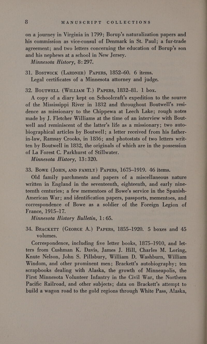on a journey in Virginia in 1799; Borup’s naturalization papers and his commission as vice-consul of Denmark in St. Paul; a fur-trade agreement; and two letters concerning the education of Borup’s son and his nephews at a school in New Jersey. Minnesota History, 8: 297. 31. Bostwick (LARDNER) Papers, 1852-60. 6 items. Legal certificates of a Minnesota attorney and judge. 32. BouTwELL (WiLL1AM T.) Papers, 1832-81. 1 box. A copy of a diary kept on Schoolcraft’s expedition to the source of the Mississippi River in 1832 and throughout Boutwell’s resi- dence as missionary to the Chippewa at Leech Lake; rough notes made by J. Fletcher Williams at the time of an interview with Bout- well and reminiscent of the latter’s life as a missionary; two auto- biographical articles by Boutwell; a letter received from his father- in-law, Ramsay Crooks, in 1836; and photostats of two letters writ- ten by Boutwell in 1832, the originals of which are in the possession of La Forest C. Parkhurst of Stillwater. Minnesota History, 13:320. 33. Bowe (JoHN, AND FAMILY) Papers, 1675-1919. 46 items. Old family parchments and papers of a miscellaneous nature written in England in the seventeenth, eighteenth, and early nine- teenth centuries; a few mementoes of Bowe’s service in the Spanish- American War; and identification papers, passports, mementoes, and correspondence of Bowe as a soldier of the Foreign Legion of France, 1915-17. Minnesota History Bulletin, 1: 65. 34. BRacKETT (GreorcE A.) Papers, 1855-1920. 5 boxes and 45 volumes. Correspondence, including five letter books, 1875-1910, and let- ters from Cushman K. Davis, James J. Hill, Charles M. Loring, Knute Nelson, John S. Pillsbury, William D. Washburn, William Windom, and other prominent men; Brackett’s autobiography; ten scrapbooks dealing with Alaska, the growth of Minneapolis, the First Minnesota Volunteer Infantry in the Civil War, the Northern Pacific Railroad, and other subjects; data on Brackett’s attempt to build a wagon road to the gold regions through White Pass, Alaska, =?