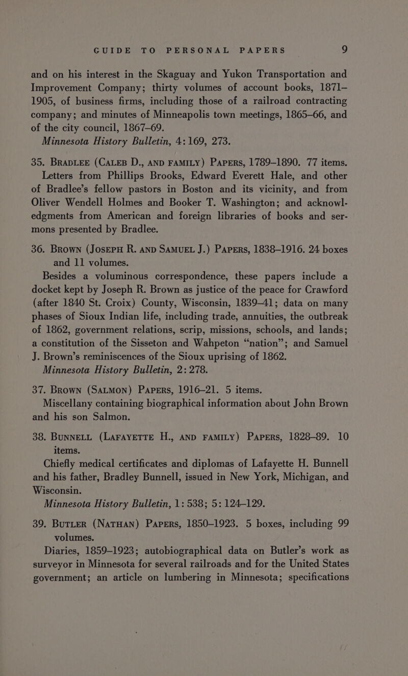 and on his interest in the Skaguay and Yukon Transportation and Improvement Company; thirty volumes of account books, 1871- 1905, of business firms, including those of a railroad contracting company; and minutes of Minneapolis town meetings, 1865-66, and of the city council, 1867-69. Minnesota History Bulletin, 4: 169, 273. 35. BRADLEE (CALEB D., AND FAMILY) Papers, 1789-1890. 77 items. Letters from Phillips Brooks, Edward Everett Hale, and other of Bradlee’s fellow pastors in Boston and its vicinity, and from Oliver Wendell Holmes and Booker T. Washington; and acknowl- edgments from American and foreign libraries of books and ser- mons presented by Bradlee. 36. Brown (JosEPH R. AND SAMUEL J.) Papers, 1838-1916. 24 boxes and 11 volumes. Besides a voluminous correspondence, these papers include a docket kept by Joseph R. Brown as justice of the peace for Crawford (after 1840 St. Croix) County, Wisconsin, 1839-41; data on many phases of Sioux Indian life, including trade, annuities, the outbreak of 1862, government relations, scrip, missions, schools, and lands; a constitution of the Sisseton and Wahpeton “nation”; and Samuel J. Brown’s reminiscences of the Sioux uprising of 1862. Minnesota History Bulletin, 2: 278. 37. Brown (SALMON) Papers, 1916-21. 5 items. Miscellany containing biographical information about John Brown and his son Salmon. 38. BUNNELL (LAFAYETTE H., AND FAMILY) Papers, 1828-89. 10 items. Chiefly medical certificates and diplomas of Lafayette H. Bunnell and his father, Bradley Bunnell, issued in New York, Michigan, and Wisconsin. Minnesota History Bulletin, 1: 538; 5: 124-129. 39. Butter (NatTHAN) Papers, 1850-1923. 5 boxes, including 99 volumes. Diaries, 1859-1923; autobiographical data on Butler’s work as surveyor in Minnesota for several railroads and for the United States government; an article on lumbering in Minnesota; specifications