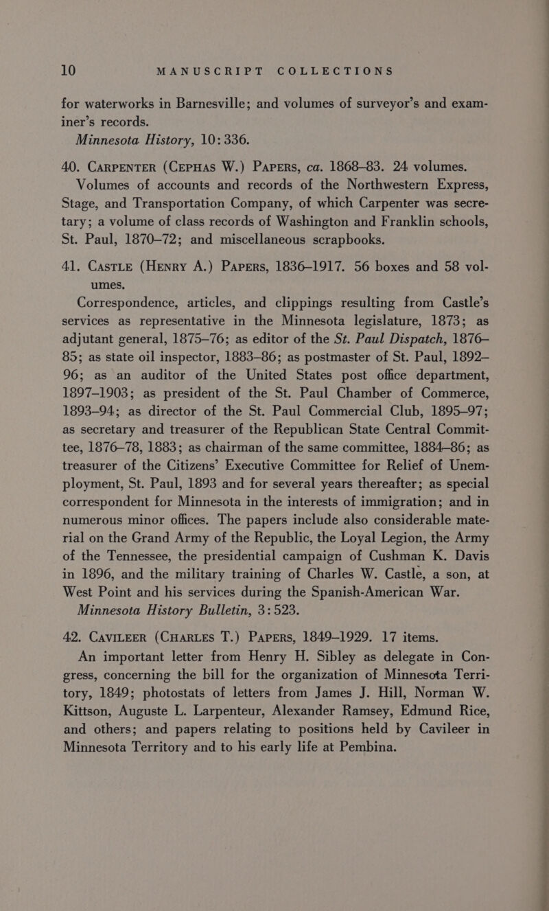 for waterworks in Barnesville; and volumes of surveyor’s and exam- iner’s records. Minnesota History, 10: 336. 40. CARPENTER (CeEpHAS W.) Papers, ca. 1868-83. 24 volumes. Volumes of accounts and records of the Northwestern Express, Stage, and Transportation Company, of which Carpenter was secre- tary; a volume of class records of Washington and Franklin schools, St. Paul, 1870-72; and miscellaneous scrapbooks. 41. CasTLE (Henry A.) Papers, 1836-1917. 56 boxes and 58 vol- umes. Correspondence, articles, and clippings resulting from Castle’s services as representative in the Minnesota legislature, 1873; as adjutant general, 1875-76; as editor of the St. Paul Dispatch, 1876- 85; as state oil inspector, 1883-86; as postmaster of St. Paul, 1892- 96; as an auditor of the United States post office department, 1897-1903; as president of the St. Paul Chamber of Commerce, 1893-94; as director of the St. Paul Commercial Club, 1895-97; as secretary and treasurer of the Republican State Central Commit- tee, 1876-78, 1883; as chairman of the same committee, 1884-86; as treasurer of the Citizens’ Executive Committee for Relief of Unem- ployment, St. Paul, 1893 and for several years thereafter; as special correspondent for Minnesota in the interests of immigration; and in numerous minor offices. The papers include also considerable mate- rial on the Grand Army of the Republic, the Loyal Legion, the Army of the Tennessee, the presidential campaign of Cushman K. Davis in 1896, and the military training of Charles W. Castle, a son, at West Point and his services during the Spanish-American War. Minnesota History Bulletin, 3: 523. 42. CAVILEER (CHARLES T.) Papers, 1849-1929. 17 items. An important letter from Henry H. Sibley as delegate in Con- gress, concerning the bill for the organization of Minnesota Terri- tory, 1849; photostats of letters from James J. Hill, Norman W. Kittson, Auguste L. Larpenteur, Alexander Ramsey, Edmund Rice, and others; and papers relating to positions held by Cavileer in Minnesota Territory and to his early life at Pembina.