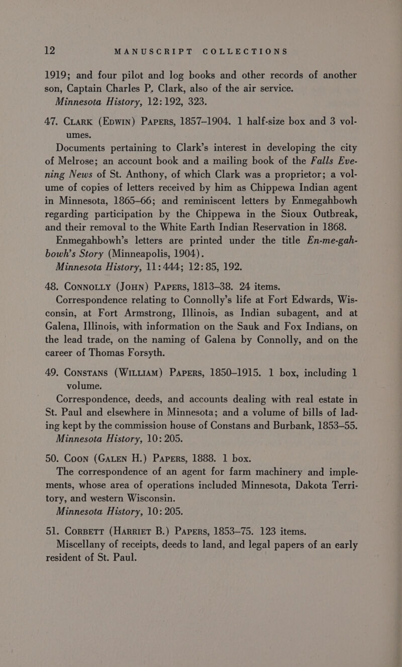 1919; and four pilot and log books and other records of another son, Captain Charles P. Clark, also of the air service. Minnesota History, 12: 192, 323. 47, CLARK (Epwin) Papers, 1857-1904. 1 half-size box and 3 vol- umes. Documents pertaining to Clark’s interest in developing the city of Melrose; an account book and a mailing book of the Falls Eve- ning News of St. Anthony, of which Clark was a proprietor; a vol- ume of copies of letters received by him as Chippewa Indian agent in Minnesota, 1865-66; and reminiscent letters by Enmegahbowh regarding participation by the Chippewa in the Sioux Outbreak, and their removal to the White Earth Indian Reservation in 1868. Enmegahbowh’s letters are printed under the title En-me-gah- bowh’s Story (Minneapolis, 1904). Minnesota History, 11: 444; 12:85, 192. 48. CoNNOLLY (JOHN) Papers, 1813-38. 24 items. Correspondence relating to Connolly’s life at Fort Edwards, Wis- consin, at Fort Armstrong, Illinois, as Indian subagent, and at Galena, Illinois, with information on the Sauk and Fox Indians, on the lead trade, on the naming of Galena by Connolly, and on the career of Thomas Forsyth. 49. Constans (WiLt1AM) Papers, 1850-1915. 1 box, including 1 volume. Correspondence, deeds, and accounts dealing with real estate in St. Paul and elsewhere in Minnesota; and a volume of bills of lad- ing kept by the commission house of Constans and Burbank, 1853-55. Minnesota History, 10: 205. 50. Coon (GALEN H.) Papers, 1888. 1 box. The correspondence of an agent for farm machinery and imple- ments, whose area of operations included Minnesota, Dakota Terri- tory, and western Wisconsin. Minnesota History, 10: 205. 51. CorBeTT (Harriet B.) Papers, 1853-75. 123 items. Miscellany of receipts, deeds to land, and legal papers of an early resident of St. Paul.