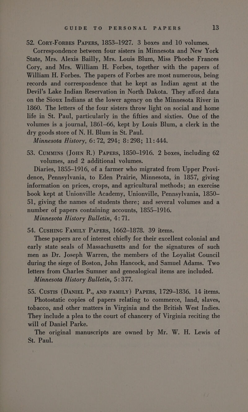 52. Cory-Forses Papers, 1853-1927. 3 boxes and 10 volumes. Correspondence between four sisters in Minnesota and New York State, Mrs. Alexis Bailly, Mrs. Louis Blum, Miss Phoebe Frances Cory, and Mrs. William H. Forbes, together with the papers of William H. Forbes. The papers of Forbes are most numerous, being records and correspondence that he kept as Indian agent at the Devil’s Lake Indian Reservation in North Dakota. They afford data on the Sioux Indians at the lower agency on the Minnesota River in 1860. The letters of the four sisters throw light on social and home life in St. Paul, particularly in the fifties and sixties. One of the volumes is a journal, 1861-66, kept by Louis Blum, a clerk in the dry goods store of N. H. Blum in St. Paul. Minnesota History, 6:72, 294; 8: 298; 11: 444. 53. Cummins (Joun R.) Papers, 1850-1916. 2 boxes, including 62 volumes, and 2 additional volumes. Diaries, 1855-1916, of a farmer who migrated from Upper Provi- dence, Pennsylvania, to Eden Prairie, Minnesota, in 1857, giving information on prices, crops, and agricultural methods; an exercise book kept at Unionville Academy, Unionville, Pennsylvania, 1850- 51, giving the names of students there; and several volumes and a number of papers containing accounts, 1855-1916. Minnesota History Bulletin, 4:71. 54. CusHING FamiLy Papers, 1662-1878. 39 items. These papers are of interest chiefly for their excellent colonial and early state seals of Massachusetts and for the signatures of such men as Dr. Joseph Warren, the members of the Loyalist Council during the siege of Boston, John Hancock, and Samuel Adams. Two letters from Charles Sumner and genealogical items are included. Minnesota History Bulletin, 5: 377. 55. Custis (DANIEL P., AND FAMILY) Papers, 1729-1836. 14 items. Photostatic copies of papers relating to commerce, land, slaves, tobacco, and other matters in Virginia and the British West Indies. They include a plea to the court of chancery of Virginia reciting the will of Daniel Parke. The original manuscripts are owned by Mr. W. H. Lewis of St. Paul.