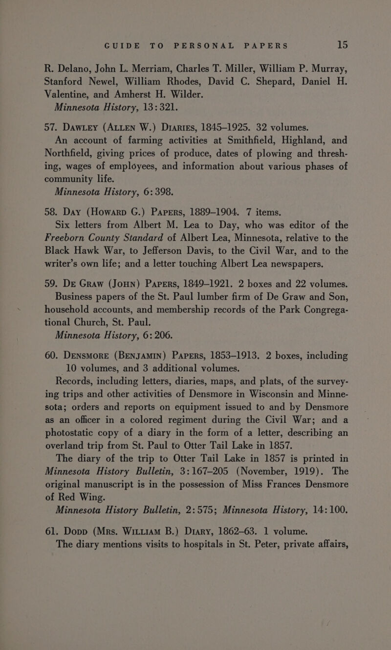 R. Delano, John L. Merriam, Charles T. Miller, William P. Murray, Stanford Newel, William Rhodes, David C. Shepard, Daniel H. Valentine, and Amherst H. Wilder. Minnesota History, 13: 321. 57. DawLey (ALLEN W.) Dtaries, 1845-1925. 32 volumes. An account of farming activities at Smithfield, Highland, and Northfield, giving prices of produce, dates of plowing and thresh- ing, wages of employees, and information about various phases of community life. Minnesota History, 6: 398. 58. Day (Howarp G.) Papers, 1889-1904. 7 items. Six letters from Albert M. Lea to Day, who was editor of the Freeborn County Standard of Albert Lea, Minnesota, relative to the Black Hawk War, to Jefferson Davis, to the Civil War, and to the writer’s own life; and a letter touching Albert Lea newspapers. 59. De Graw (JoHn) Papers, 1849-1921. 2 boxes and 22 volumes. Business papers of the St. Paul lumber firm of De Graw and Son, household accounts, and membership records of the Park Congrega- tional Church, St. Paul. Minnesota History, 6: 206. 60. DENsMorRE (BENJAMIN) Papers, 1853-1913. 2 boxes, including 10 volumes, and 3 additional volumes. Records, including letters, diaries, maps, and plats, of the survey- ing trips and other activities of Densmore in Wisconsin and Minne- sota; orders and reports on equipment issued to and by Densmore as an officer in a colored regiment during the Civil War; and a photostatic copy of a diary in the form of a letter, describing an overland trip from St. Paul to Otter Tail Lake in 1857. The diary of the trip to Otter Tail Lake in 1857 is printed in Minnesota History Bulletin, 3:167-205 (November, 1919). The original manuscript is in the possession of Miss Frances Densmore of Red Wing. Minnesota History Bulletin, 2:575; Minnesota History, 14: 100. 61. Dopp (Mrs. Wittiam B.) Diary, 1862-63. 1 volume. The diary mentions visits to hospitals in St. Peter, private affairs,