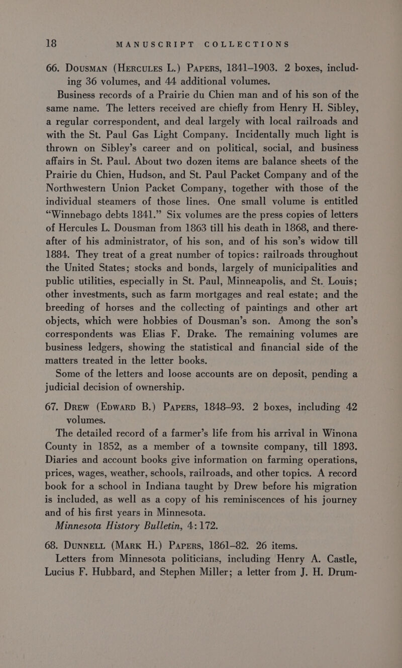 66. Dousman (Hercutes L.) Papers, 1841-1903. 2 boxes, includ- ing 36 volumes, and 44 additional volumes. Business records of a Prairie du Chien man and of his son of the same name. The letters received are chiefly from Henry H. Sibley, a regular correspondent, and deal largely with local railroads and with the St. Paul Gas Light Company. Incidentally much light is thrown on Sibley’s career and on political, social, and business affairs in St. Paul. About two dozen items are balance sheets of the Prairie du Chien, Hudson, and St. Paul Packet Company and of the Northwestern Union Packet Company, together with those of the individual steamers of those lines. One small volume is entitled “Winnebago debts 1841.” Six volumes are the press copies of letters of Hercules L. Dousman from 1863 till his death in 1868, and there- after of his administrator, of his son, and of his son’s widow till 1884. They treat of a great number of topics: railroads throughout the United States; stocks and bonds, largely of municipalities and public utilities, especially in St. Paul, Minneapolis, and St. Louis; other investments, such as farm mortgages and real estate; and the breeding of horses and the collecting of paintings and other art objects, which were hobbies of Dousman’s son. Among the son’s correspondents was Elias F. Drake. The remaining volumes are business ledgers, showing the statistical and financial side of the matters treated in the letter books. Some of the letters and loose accounts are on deposit, pending a judicial decision of ownership. 67. DrEw (Epwarp B.) Papers, 1848-93. 2 boxes, including 42 volumes. The detailed record of a farmer’s life from his arrival in Winona County in 1852, as a member of a townsite company, till 1893. Diaries and account books give information on farming operations, prices, wages, weather, schools, railroads, and other topics. A record book for a school in Indiana taught by Drew before his migration is included, as well as a copy of his reminiscences of his journey and of his first years in Minnesota. Minnesota History Bulletin, 4: 172. 68. DUNNELL (Mark H.) Papers, 1861-82. 26 items. Letters from Minnesota politicians, including Henry A. Castle, Lucius F, Hubbard, and Stephen Miller; a letter from J. H. Drum-