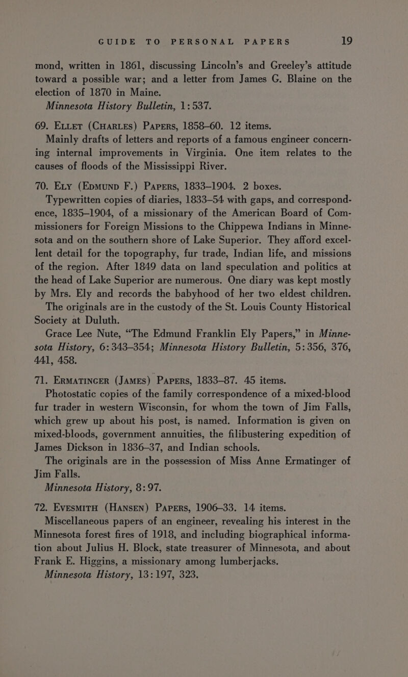 mond, written in 1861, discussing Lincoln’s and Greeley’s attitude toward a possible war; and a letter from James G. Blaine on the election of 1870 in Maine. Minnesota History Bulletin, 1: 537. 69. ELLET (CHARLES) Papers, 1858-60. 12 items. Mainly drafts of letters and reports of a famous engineer concern- ing internal improvements in Virginia. One item relates to the causes of floods of the Mississippi River. 70. ELty (Epmunp F.) Papers, 1833-1904. 2 boxes. Typewritten copies of diaries, 1833-54 with gaps, and correspond- ence, 1835-1904, of a missionary of the American Board of Com- missioners for Foreign Missions to the Chippewa Indians in Minne- sota and on the southern shore of Lake Superior. They afford excel- lent detail for the topography, fur trade, Indian life, and missions of the region. After 1849 data on land speculation and politics at the head of Lake Superior are numerous. One diary was kept mostly by Mrs. Ely and records the babyhood of her two eldest children. The originals are in the custody of the St. Louis County Historical Society at Duluth. Grace Lee Nute, “The Edmund Franklin Ely Papers,” in Minne- sota History, 6:343-354; Minnesota History Bulletin, 5: 356, 376, 441, 458. 71. ERMATINGER (JAMES) PApERs, 1833-87. 45 items. Photostatic copies of the family correspondence of a mixed-blood fur trader in western Wisconsin, for whom the town of Jim Falls, which grew up about his post, is named. Information is given on mixed-bloods, government annuities, the filibustering expedition of James Dickson in 1836-37, and Indian schools. The originals are in the possession of Miss Anne Ermatinger of Jim Falls. Minnesota History, 8:97. 72. EvesmitH (Hansen) Papers, 1906-33. 14 items. Miscellaneous papers of an engineer, revealing his interest in the Minnesota forest fires of 1918, and including biographical informa- tion about Julius H. Block, state treasurer of Minnesota, and about Frank E. Higgins, a missionary among lumberjacks, Minnesota History, 13:197, 323.