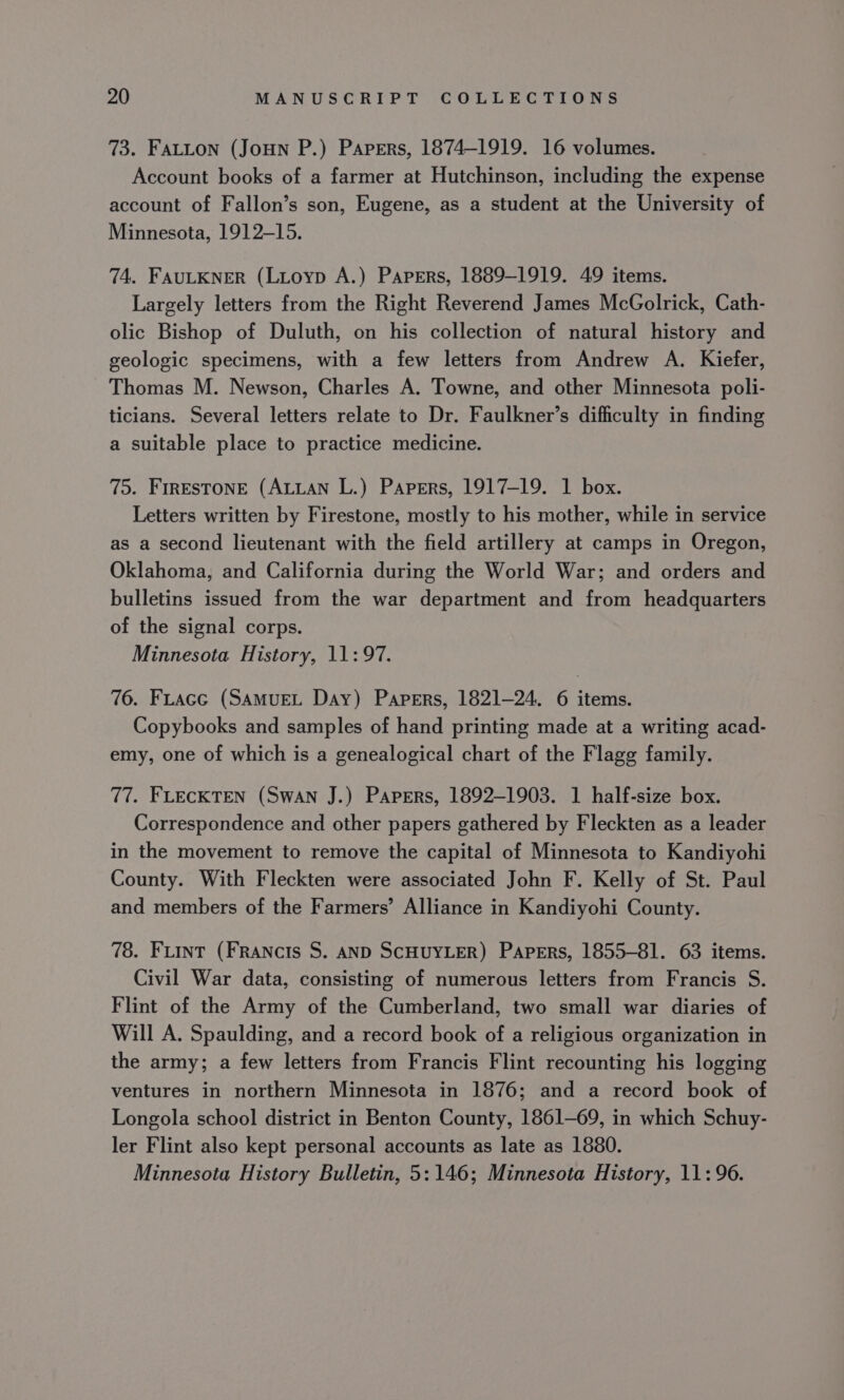 73. FALLON (Joun P.) Papers, 1874-1919. 16 volumes. Account books of a farmer at Hutchinson, including the expense account of Fallon’s son, Eugene, as a student at the University of Minnesota, 1912-15. 74. FAULKNER (LLoyp A.) Papers, 1889-1919. 49 items. Largely letters from the Right Reverend James McGolrick, Cath- olic Bishop of Duluth, on his collection of natural history and geologic specimens, with a few letters from Andrew A. Kiefer, Thomas M. Newson, Charles A. Towne, and other Minnesota poli- ticians. Several letters relate to Dr. Faulkner’s difficulty in finding a suitable place to practice medicine. 75. FIRESTONE (ALLAN L.) Papers, 1917-19. 1 box. Letters written by Firestone, mostly to his mother, while in service as a second lieutenant with the field artillery at camps in Oregon, Oklahoma, and California during the World War; and orders and bulletins issued from the war department and from headquarters of the signal corps. Minnesota History, 11:97. 76. FLacc (SAMUEL Day) Papers, 1821-24. 6 items. Copybooks and samples of hand printing made at a writing acad- emy, one of which is a genealogical chart of the Flagg family. 77. FLECKTEN (Swan J.) Papers, 1892-1903. 1 half-size box. Correspondence and other papers gathered by Fleckten as a leader in the movement to remove the capital of Minnesota to Kandiyohi County. With Fleckten were associated John F. Kelly of St. Paul and members of the Farmers’ Alliance in Kandiyohi County. 78. Fuint (FRANcIs S. AND SCHUYLER) Papers, 1855-81. 63 items. Civil War data, consisting of numerous letters from Francis S. Flint of the Army of the Cumberland, two small war diaries of Will A. Spaulding, and a record book of a religious organization in the army; a few letters from Francis Flint recounting his logging ventures in northern Minnesota in 1876; and a record book of Longola school district in Benton County, 1861-69, in which Schuy- ler Flint also kept personal accounts as late as 1880. Minnesota History Bulletin, 5:146; Minnesota History, 11:96.