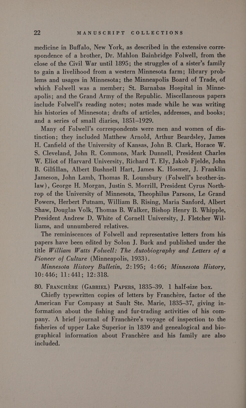 medicine in Buffalo, New York, as described in the extensive corre- spondence of a brother, Dr. Mahlon Bainbridge Folwell, from the close of the Civil War until 1895; the struggles of a sister’s family to gain a livelihood from a western Minnesota farm; library prob- lems and usages in Minnesota; the Minneapolis Board of Trade, of which Folwell was a member; St. Barnabas Hospital in Minne- apolis; and the Grand Army of the Republic. Miscellaneous papers include Folwell’s reading notes; notes made while he was writing his histories of Minnesota; drafts of articles, addresses, and books; and a series of small diaries, 1851-1929. Many of Folweli’s correspondents were men and women of dis- tinction; they included Matthew Arnold, Arthur Beardsley, James H. Canfield of the University of Kansas, John B. Clark, Horace W. S. Cleveland, John R. Commons, Mark Dunnell, President Charles W. Eliot of Harvard University, Richard T. Ely, Jakob Fjelde, John B. Gilfillan, Albert Bushnell Hart, James K. Hosmer, J. Franklin Jameson, John Lamb, Thomas R. Lounsbury (Folwell’s brother-in- law), George H. Morgan, Justin S$. Morrill, President Cyrus North- rop of the University of Minnesota, Theophilus Parsons, Le Grand Powers, Herbert Putnam, William B. Rising, Maria Sanford, Albert Shaw, Douglas Volk, Thomas B. Walker, Bishop Henry B. Whipple, President Andrew D. White of Cornell University, J. Fletcher Wil- liams, and unnumbered relatives. The reminiscences of Folwell and representative letters from his papers have been edited by Solon J. Buck and published under the title William Watts Folwell: The Autobiography and Letters of a Pioneer of Culture (Minneapolis, 1933). Minnesota History Bulletin, 2:195; 4:66; Minnesota History, 10: 446; 11:441; 12:318. 80. FRANCHERE (GABRIEL) Papers, 1835-39. 1 half-size box. Chiefly typewritten copies of letters by Franchére, factor of the American Fur Company at Sault Ste. Marie, 1835-37, giving in- formation about the fishing and fur-trading activities of his com- pany. A brief journal of Franchére’s voyage of inspection to the fisheries of upper Lake Superior in 1839 and genealogical and bio- graphical information about Franchére and his family are also included.