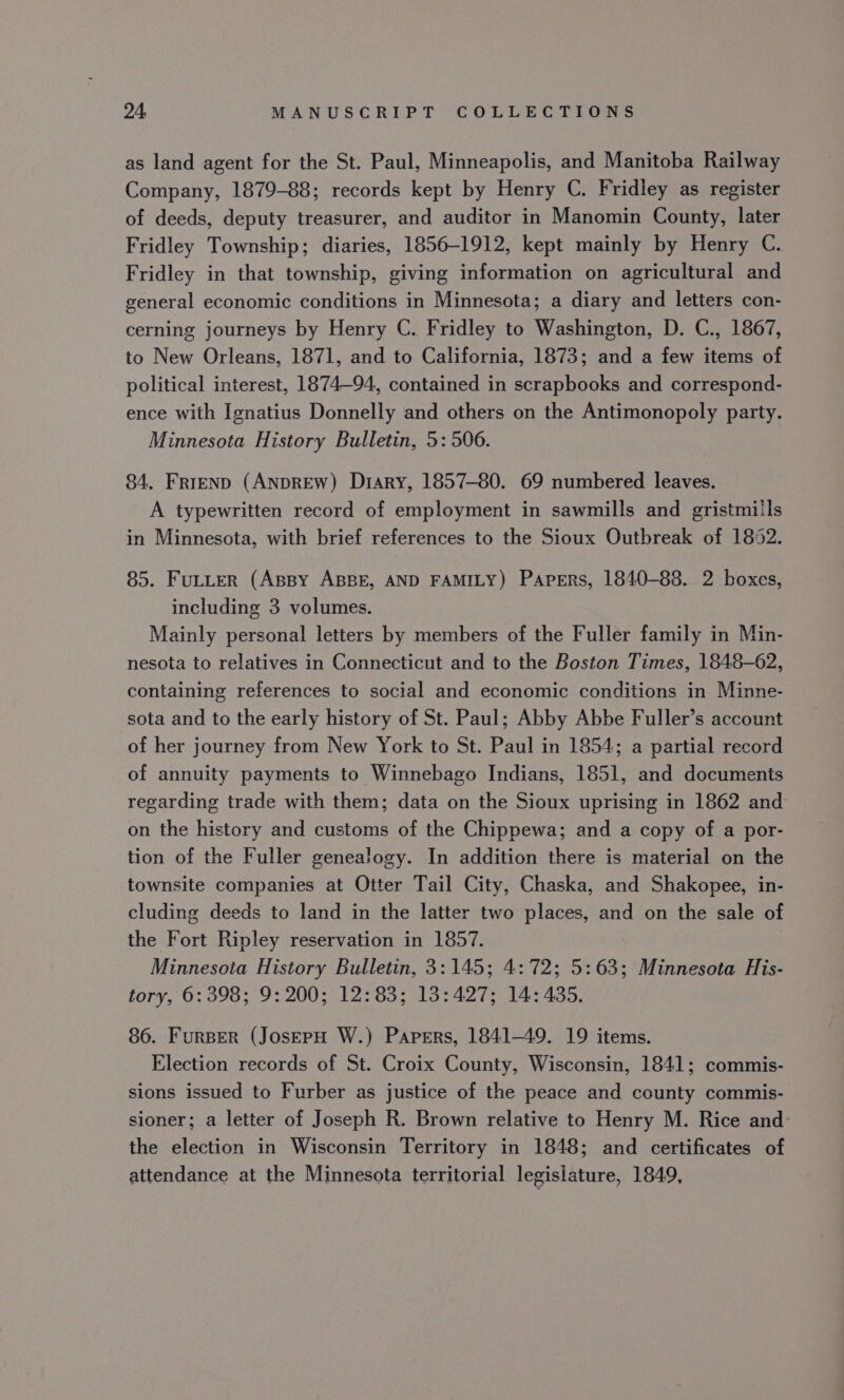 as land agent for the St. Paul, Minneapolis, and Manitoba Railway Company, 1879-88; records kept by Henry C. Fridley as register of deeds, deputy treasurer, and auditor in Manomin County, later Fridley Township; diaries, 1856-1912, kept mainly by Henry C. Fridley in that township, giving information on agricultural and general economic conditions in Minnesota; a diary and letters con- cerning journeys by Henry C. Fridley to Washington, D. C., 1867, to New Orleans, 1871, and to California, 1873; and a few items of political interest, 1874-94, contained in scrapbooks and correspond- ence with Ignatius Donnelly and others on the Antimonopoly party. Minnesota History Bulletin, 5: 506. 84. Frrenp (ANDREW) Diary, 1857-80. 69 numbered leaves. A typewritten record of employment in sawmills and gristmills in Minnesota, with brief references to the Sioux Outbreak of 1852. 85. FuLLter (Assy ABBE, AND FAMILY) Papers, 1840-88. 2 boxes, including 3 volumes. Mainly personal letters by members of the Fuller family in Min- nesota to relatives in Connecticut and to the Boston Times, 1848-62, containing references to social and economic conditions in Minne- sota and to the early history of St. Paul; Abby Abbe Fuller’s account of her journey from New York to St. Paul in 1854; a partial record of annuity payments to Winnebago Indians, 1851, and documents regarding trade with them; data on the Sioux uprising in 1862 and on the history and customs of the Chippewa; and a copy of a por- tion of the Fuller genealogy. In addition there is material on the townsite companies at Otter Tail City, Chaska, and Shakopee, in- cluding deeds to land in the latter two places, and on the sale of the Fort Ripley reservation in 1857. Minnesota History Bulletin, 3:145; 4:72; 5:63; Minnesota His- tory, 6: 398; 9: 200; 12:83; 13:427; 14: 435. 86. Furser (JosepH W.) Papers, 1841-49. 19 items. Election records of St. Croix County, Wisconsin, 1841; commis- sions issued to Furber as justice of the peace and county commis- sioner; a letter of Joseph R. Brown relative to Henry M. Rice and: the election in Wisconsin Territory in 1848; and certificates of attendance at the Minnesota territorial legislature, 1849,