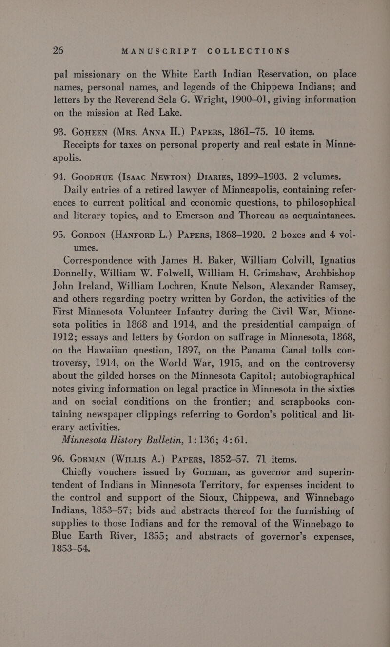 pal missionary on the White Earth Indian Reservation, on place names, personal names, and legends of the Chippewa Indians; and letters by the Reverend Sela G. Wright, 1900-01, giving information on the mission at Red Lake. 93. GoHEEN (Mrs. ANNA H.) Papers, 1861-75. 10 items. Receipts for taxes on personal property and real estate in Minne- apolis. 94. GoopHuE (Isaac Newton) Drartes, 1899-1903. 2 volumes. Daily entries of a retired lawyer of Minneapolis, containing refer- ences to current political and economic questions, to philosophical and literary topics, and to Emerson and Thoreau as acquaintances. 95. Gorpon (Hanrorp L.) Papers, 1868-1920. 2 boxes and 4 vol- umes. Correspondence with James H. Baker, William Colvill, Ignatius Donnelly, William W. Folwell, William H. Grimshaw, Archbishop John Ireland, William Lochren, Knute Nelson, Alexander Ramsey, and others regarding poetry written by Gordon, the activities of the First Minnesota Volunteer Infantry during the Civil War, Minne- sota politics in 1868 and 1914, and the presidential campaign of 1912; essays and letters by Gordon on suffrage in Minnesota, 1868, on the Hawaiian question, 1897, on the Panama Canal tolls con- troversy, 1914, on the World War, 1915, and on the controversy about the gilded horses on the Minnesota Capitol; autobiographical notes giving information on legal practice in Minnesota in the sixties and on social conditions on the frontier; and scrapbooks con- taining newspaper clippings referring to Gordon’s political and lit- erary activities. Minnesota History Bulletin, 1: 136; 4:61. 96. GormAN (Wits A.) Papers, 1852-57. 71 items. Chiefly vouchers issued by Gorman, as governor and superin- tendent of Indians in Minnesota Territory, for expenses incident to the control and support of the Sioux, Chippewa, and Winnebago Indians, 1853-57; bids and abstracts thereof for the furnishing of supplies to those Indians and for the removal of the Winnebago to Blue Earth River, 1855; and abstracts of governor’s expenses, 1853-54.