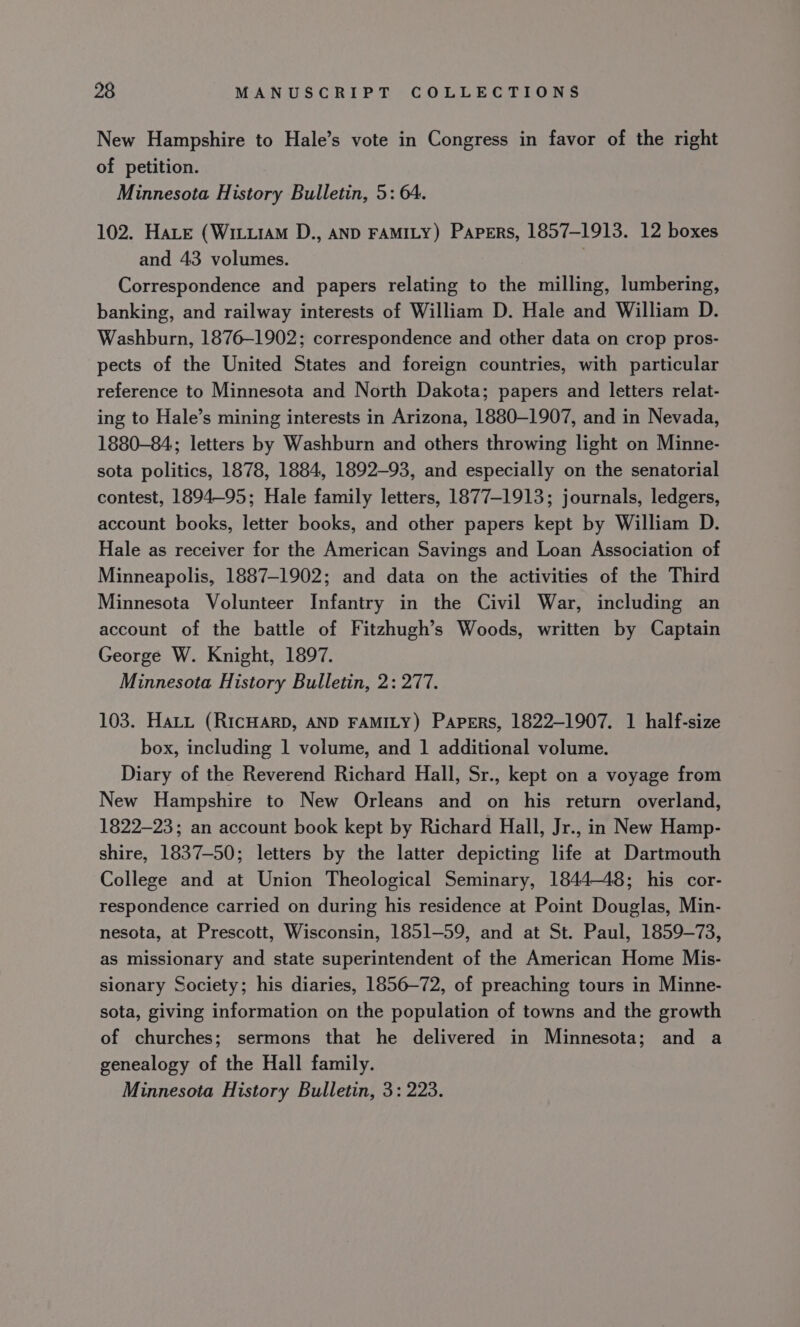 New Hampshire to Hale’s vote in Congress in favor of the right of petition. Minnesota History Bulletin, 5: 64. 102. Hate (WituiaM D., AND FAMILY) Papers, 1857-1913. 12 boxes and 43 volumes. Correspondence and papers relating to the milling, lumbering, banking, and railway interests of William D. Hale and William D. Washburn, 1876-1902; correspondence and other data on crop pros- pects of the United States and foreign countries, with particular reference to Minnesota and North Dakota; papers and letters relat- ing to Hale’s mining interests in Arizona, 1880-1907, and in Nevada, 1880-84, letters by Washburn and others throwing light on Minne- sota politics, 1878, 1884, 1892-93, and especially on the senatorial contest, 1894-95; Hale family letters, 1877-1913; journals, ledgers, account books, letter books, and other papers kept by William D. Hale as receiver for the American Savings and Loan Association of Minneapolis, 1887-1902; and data on the activities of the Third Minnesota Volunteer Infantry in the Civil War, including an account of the battle of Fitzhugh’s Woods, written by Captain George W. Knight, 1897. Minnesota History Bulletin, 2: 277. 103. Hatt (RIcHARD, AND FAMILY) Papers, 1822—1907. 1 half-size box, including 1 volume, and 1 additional volume. Diary of the Reverend Richard Hall, Sr., kept on a voyage from New Hampshire to New Orleans and on his return overland, 1822-23; an account book kept by Richard Hall, Jr., in New Hamp- shire, 1837-50; letters by the latter depicting life at Dartmouth College and at Union Theological Seminary, 184448; his cor- respondence carried on during his residence at Point Douglas, Min- nesota, at Prescott, Wisconsin, 1851-59, and at St. Paul, 1859-73, as missionary and state superintendent of the American Home Mis- sionary Society; his diaries, 1856-72, of preaching tours in Minne- sota, giving information on the population of towns and the growth of churches; sermons that he delivered in Minnesota; and a genealogy of the Hall family. Minnesota History Bulletin, 3: 223.