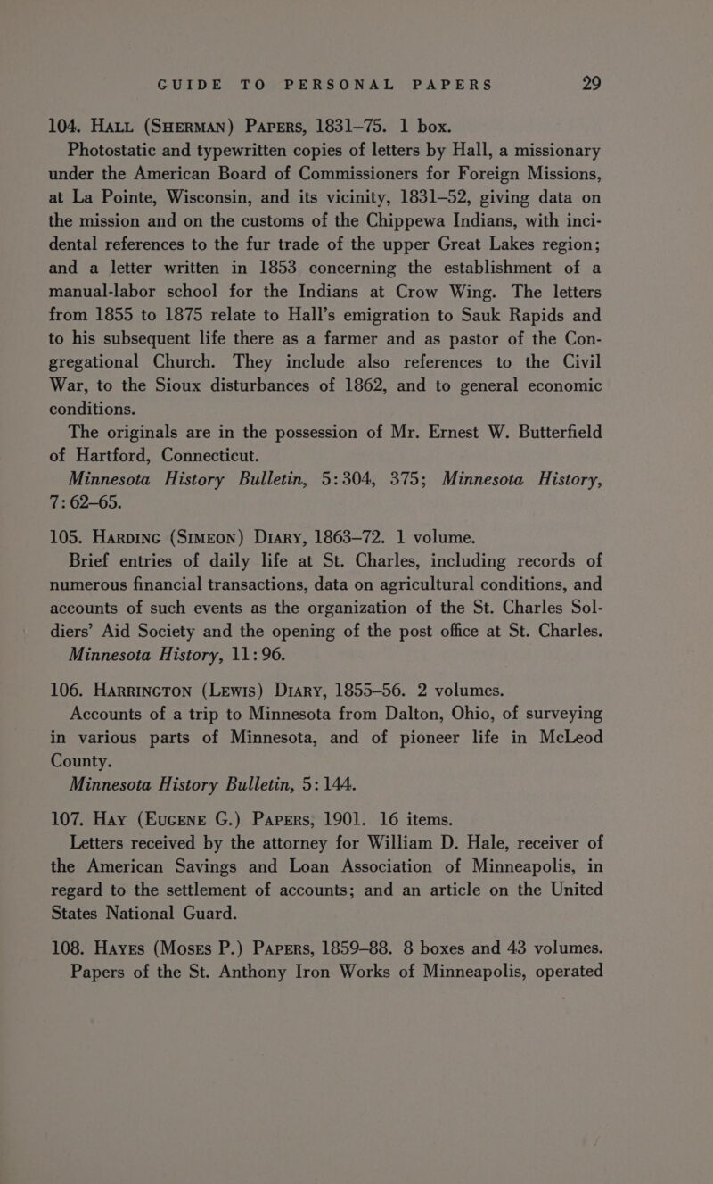 104. Hatt (SHERMAN) Papers, 1831-75. 1 box. Photostatic and typewritten copies of letters by Hall, a missionary under the American Board of Commissioners for Foreign Missions, at La Pointe, Wisconsin, and its vicinity, 1831-52, giving data on the mission and on the customs of the Chippewa Indians, with inci- dental references to the fur trade of the upper Great Lakes region; and a letter written in 1853 concerning the establishment of a manual-labor school for the Indians at Crow Wing. The letters from 1855 to 1875 relate to Hall’s emigration to Sauk Rapids and to his subsequent life there as a farmer and as pastor of the Con- gregational Church. They include also references to the Civil War, to the Sioux disturbances of 1862, and to general economic conditions. The originals are in the possession of Mr. Ernest W. Butterfield of Hartford, Connecticut. Minnesota History Bulletin, 5:304, 375; Minnesota History, 7: 62-65. 105. Harpinc (Simeon) Diary, 1863-72. 1 volume. Brief entries of daily life at St. Charles, including records of numerous financial transactions, data on agricultural conditions, and accounts of such events as the organization of the St. Charles Sol- diers’ Aid Society and the opening of the post office at St. Charles. Minnesota History, 11: 96. 106. Harrincton (Lewis) Diary, 1855-56. 2 volumes. Accounts of a trip to Minnesota from Dalton, Ohio, of surveying in various parts of Minnesota, and of pioneer life in McLeod County. Minnesota History Bulletin, 5: 144. 107. Hay (Eucene G.) Papers, 1901. 16 items. Letters received by the attorney for William D. Hale, receiver of the American Savings and Loan Association of Minneapolis, in regard to the settlement of accounts; and an article on the United States National Guard. 108. Hayes (Moses P.) Papers, 1859-88. 8 boxes and 43 volumes. Papers of the St. Anthony Iron Works of Minneapolis, operated