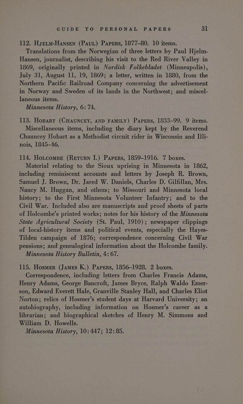 112. HyELM-HANseN (PAu) Papers, 1877-80. 10 items. Translations from the Norwegian of three letters by Paul Hjelm- Hansen, journalist, describing his visit to the Red River Valley in 1869, originally printed in Nordisk Folkebladet (Minneapolis), July 31, August 11, 19, 1869; a letter, written in 1880, from the Northern Pacific Railroad Company concerning the advertisement in Norway and Sweden of its lands in the Northwest; and miscel- laneous items. Minnesota History, 6: 74. 113. Hopart (CHAUNCEY, AND FAMILY) Papers, 1833-99. 9 items. Miscellaneous items, including the diary kept by the Reverend Chauncey Hobart as a Methodist circuit rider in Wisconsin and IIli- nois, 1845—46. 114. Hotcomse (Return IJ.) Papers, 1859-1916. 7 boxes. Material relating to the Sioux uprising in Minnesota in 1862, including reminiscent accounts and letters by Joseph R. Brown, Samuel J. Brown, Dr. Jared W. Daniels, Charles D. Gilfillan, Mrs. Nancy M. Huggan, and others; to Missouri and Minnesota local history; to the First Minnesota Volunteer Infantry; and to the Civil War. Included also are manuscripts and proof sheets of parts of Holcombe’s printed works; notes for his history of the Minnesota State Agricultural Society (St. Paul, 1910); newspaper clippings of local-history items and political events, especially the Hayes- Tilden campaign of 1876; correspondence concerning Civil War pensions; and genealogical information about the Holcombe family. Minnesota History Bulletin, 4: 67. 115. Hosmer (JAmMEs K.) Papers, 1856-1928. 2 boxes. Correspondence, including letters from Charles Francis Adams, Henry Adams, George Bancroft, James Bryce, Ralph Waldo Emer- son, Edward Everett Hale, Granville Stanley Hall, and Charles Eliot Norton; relics of Hosmer’s student days at Harvard University; an autobiography, including information on Hosmer’s career as a librarian; and biographical sketches of Henry M. Simmons and William D. Howells. Minnesota History, 10: 447; 12:85.