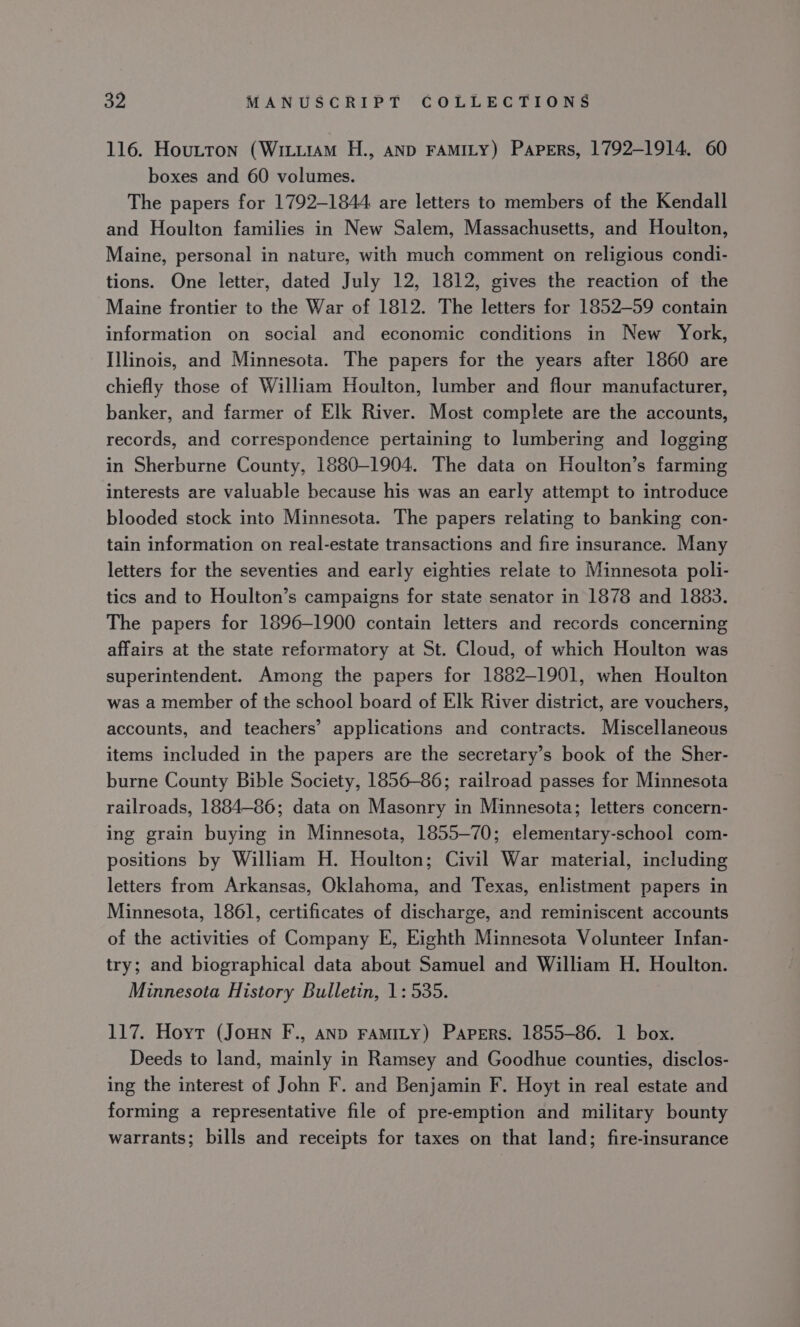 116. Houtton (Witiiam H., anp FAMILY) Papers, 1792-1914. 60 boxes and 60 volumes. The papers for 1792-1844 are letters to members of the Kendall and Houlton families in New Salem, Massachusetts, and Houlton, Maine, personal in nature, with much comment on religious condi- tions. One letter, dated July 12, 1812, gives the reaction of the Maine frontier to the War of 1812. The letters for 1852-59 contain information on social and economic conditions in New York, Illinois, and Minnesota. The papers for the years after 1860 are chiefly those of William Houlton, lumber and flour manufacturer, banker, and farmer of Elk River. Most complete are the accounts, records, and correspondence pertaining to lumbering and logging in Sherburne County, 1880-1904. The data on Houlton’s farming interests are valuable because his was an early attempt to introduce blooded stock into Minnesota. The papers relating to banking con- tain information on real-estate transactions and fire insurance. Many letters for the seventies and early eighties relate to Minnesota poli- tics and to Houlton’s campaigns for state senator in 1878 and 1883. The papers for 1896-1900 contain letters and records concerning affairs at the state reformatory at St. Cloud, of which Houlton was superintendent. Among the papers for 1882-1901, when Houlton was a member of the school board of Elk River district, are vouchers, accounts, and teachers’ applications and contracts. Miscellaneous items included in the papers are the secretary’s book of the Sher- burne County Bible Society, 1856-86; railroad passes for Minnesota railroads, 1884-86; data on Masonry in Minnesota; letters concern- ing grain buying in Minnesota, 1855-70; elementary-school com- positions by William H. Houlton; Civil War material, including letters from Arkansas, Oklahoma, and Texas, enlistment papers in Minnesota, 1861, certificates of discharge, and reminiscent accounts of the activities of Company E, Eighth Minnesota Volunteer Infan- try; and biographical data about Samuel and William H. Houlton. Minnesota History Bulletin, 1: 535. 117. Hoyt (JoHn F., AND FAMILY) Papers. 1855-86. 1 box. Deeds to land, mainly in Ramsey and Goodhue counties, disclos- ing the interest of John F. and Benjamin F. Hoyt in real estate and forming a representative file of pre-emption and military bounty warrants; bills and receipts for taxes on that land; fire-insurance