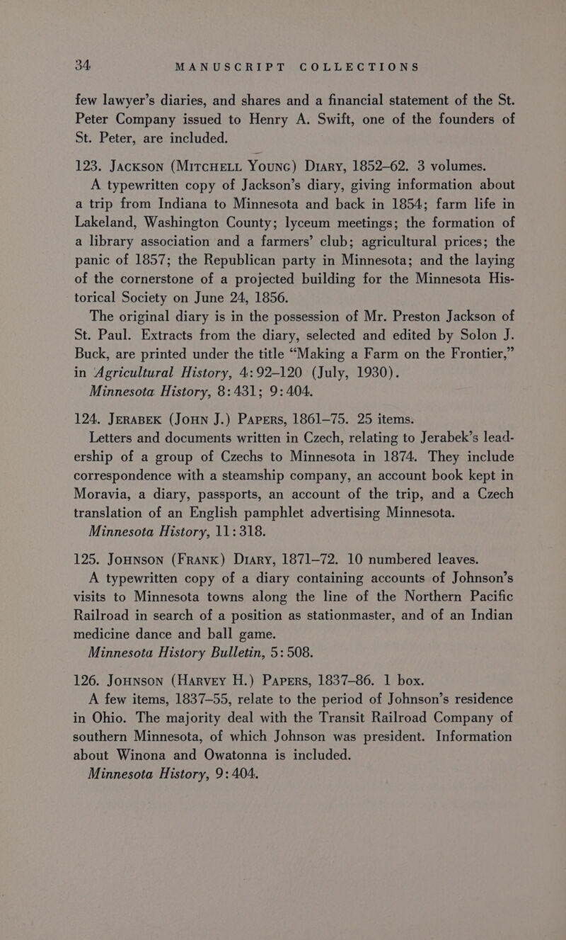 few lawyer’s diaries, and shares and a financial statement of the St. Peter Company issued to Henry A. Swift, one of the founders of St. Peter, are included. 123. Jackson (MircHELL Younc) Diary, 1852-62. 3 volumes. A typewritten copy of Jackson’s diary, giving information about a trip from Indiana to Minnesota and back in 1854; farm life in Lakeland, Washington County; lyceum meetings; the formation of a library association and a farmers’ club; agricultural prices; the panic of 1857; the Republican party in Minnesota; and the laying of the cornerstone of a projected building for the Minnesota His- torical Society on June 24, 1856. The original diary is in the possession of Mr. Preston Jackson of St. Paul. Extracts from the diary, selected and edited by Solon J. Buck, are printed under the title “Making a Farm on the Frontier,” in Agricultural History, 4:92-120 (July, 1930). Minnesota History, 8:431; 9: 404. 124. JERABEK (JoHN J.) Papers, 1861-75. 25 items. Letters and documents written in Czech, relating to Jerabek’s lead- ership of a group of Czechs to Minnesota in 1874. They include correspondence with a steamship company, an account book kept in Moravia, a diary, passports, an account of the trip, and a Czech translation of an English pamphlet advertising Minnesota. Minnesota History, 11:318. 125. JoHNsoNn (FRANK) Diary, 1871-72. 10 numbered leaves. A typewritten copy of a diary containing accounts of Johnson’s visits to Minnesota towns along the line of the Northern Pacific Railroad in search of a position as stationmaster, and of an Indian medicine dance and ball game. Minnesota History Bulletin, 5: 508. 126. Jounson (Harvey H.) Papers, 1837-86. 1 box. A few items, 1837-55, relate to the period of Johnson’s residence in Ohio. The majority deal with the Transit Railroad Company of southern Minnesota, of which Johnson was president. Information about Winona and Owatonna is included. Minnesota History, 9: 404.