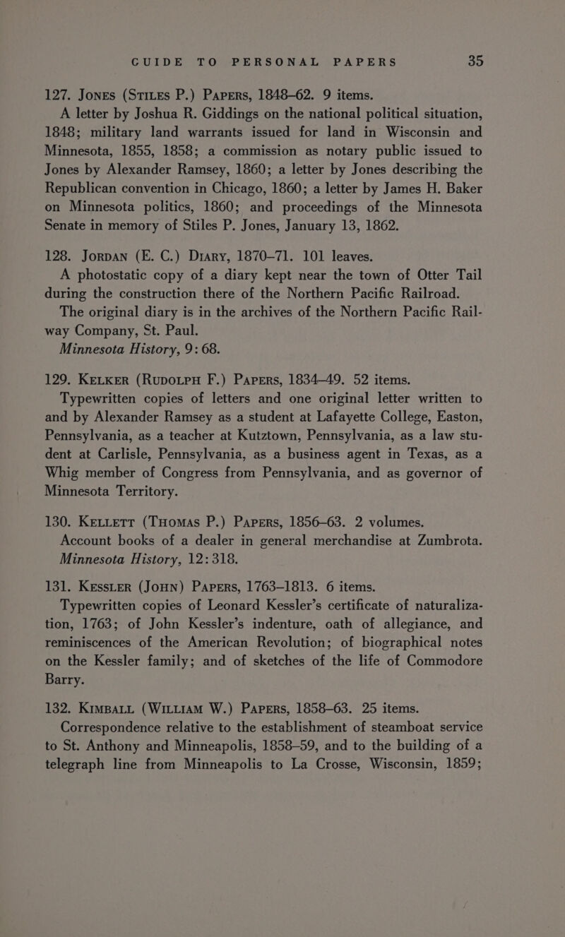 127. Jones (Stites P.) Papers, 1848-62. 9 items. A letter by Joshua R. Giddings on the national political situation, 1848; military land warrants issued for land in Wisconsin and Minnesota, 1855, 1858; a commission as notary public issued to Jones by Alexander Ramsey, 1860; a letter by Jones describing the Republican convention in Chicago, 1860; a letter by James H. Baker on Minnesota politics, 1860; and proceedings of the Minnesota Senate in memory of Stiles P. Jones, January 13, 1862. 128. Jorpan (E. C.) Drary, 1870-71. 101 leaves. A photostatic copy of a diary kept near the town of Otter Tail during the construction there of the Northern Pacific Railroad. The original diary is in the archives of the Northern Pacific Rail- way Company, St. Paul. Minnesota History, 9: 68. 129. KELKER (RupoLpH F.) Papers, 1834-49. 52 items. Typewritten copies of letters and one original letter written to and by Alexander Ramsey as a student at Lafayette College, Easton, Pennsylvania, as a teacher at Kutztown, Pennsylvania, as a law stu- dent at Carlisle, Pennsylvania, as a business agent in Texas, as a Whig member of Congress from Pennsylvania, and as governor of Minnesota Territory. 130. KeLLett (THomas P.) Papers, 1856-63. 2 volumes. Account books of a dealer in general merchandise at Zumbrota. Minnesota History, 12:318. 131. KessLer (JoHN) Papers, 1763-1813. 6 items. Typewritten copies of Leonard Kessler’s certificate of naturaliza- tion, 1763; of John Kessler’s indenture, oath of allegiance, and reminiscences of the American Revolution; of biographical notes on the Kessler family; and of sketches of the life of Commodore Barry. 132. KimpaLL (WiLttiaAmM W.) Papers, 1858-63. 25 items. Correspondence relative to the establishment of steamboat service to St. Anthony and Minneapolis, 1858-59, and to the building of a telegraph line from Minneapolis to La Crosse, Wisconsin, 1859;