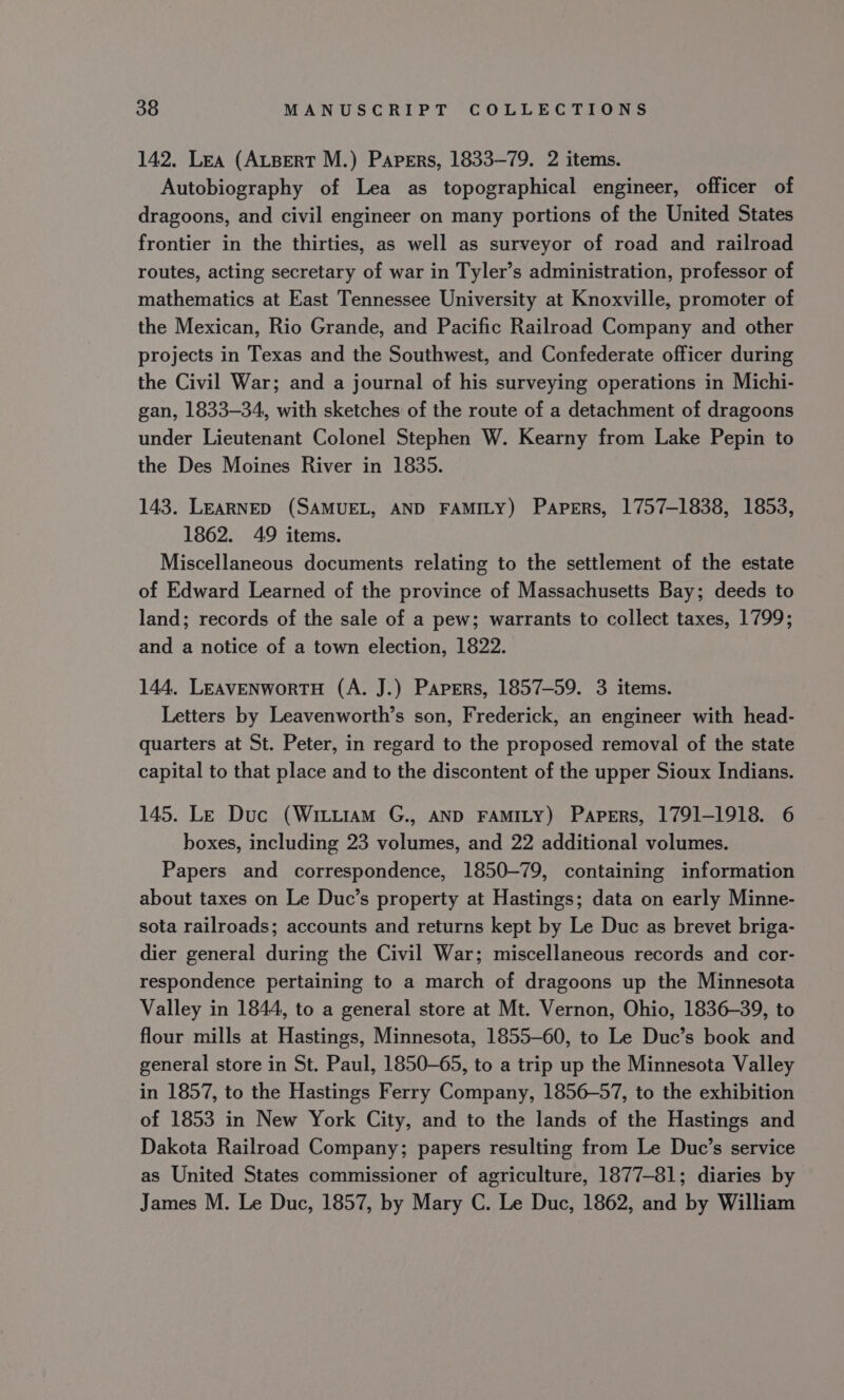 142. Lea (ALBERT M.) Papers, 1833-79. 2 items. Autobiography of Lea as topographical engineer, officer of dragoons, and civil engineer on many portions of the United States frontier in the thirties, as well as surveyor of road and railroad routes, acting secretary of war in Tyler’s administration, professor of mathematics at East Tennessee University at Knoxville, promoter of the Mexican, Rio Grande, and Pacific Railroad Company and other projects in Texas and the Southwest, and Confederate officer during the Civil War; and a journal of his surveying operations in Michi- gan, 1833-34, with sketches of the route of a detachment of dragoons under Lieutenant Colonel Stephen W. Kearny from Lake Pepin to the Des Moines River in 1835. 143. LEARNED (SAMUEL, AND FAMILY) Papers, 1757-1838, 1853, 1862. 49 items. Miscellaneous documents relating to the settlement of the estate of Edward Learned of the province of Massachusetts Bay; deeds to land; records of the sale of a pew; warrants to collect taxes, 1799; and a notice of a town election, 1822. 144, LEAVENWORTH (A. J.) Papers, 1857-59. 3 items. Letters by Leavenworth’s son, Frederick, an engineer with head- quarters at St. Peter, in regard to the proposed removal of the state capital to that place and to the discontent of the upper Sioux Indians. 145. Le Duc (Witi1amM G., AND FAMILY) Papers, 1791-1918. 6 boxes, including 23 volumes, and 22 additional volumes. Papers and correspondence, 1850-79, containing information about taxes on Le Duc’s property at Hastings; data on early Minne- sota railroads; accounts and returns kept by Le Duc as brevet briga- dier general during the Civil War; miscellaneous records and cor- respondence pertaining to a march of dragoons up the Minnesota Valley in 1844, to a general store at Mt. Vernon, Ohio, 1836-39, to flour mills at Hastings, Minnesota, 1855-60, to Le Duc’s book and general store in St. Paul, 1850-65, to a trip up the Minnesota Valley in 1857, to the Hastings Ferry Company, 1856-57, to the exhibition of 1853 in New York City, and to the lands of the Hastings and Dakota Railroad Company; papers resulting from Le Duc’s service as United States commissioner of agriculture, 1877-81; diaries by James M. Le Duc, 1857, by Mary C. Le Duc, 1862, and by William