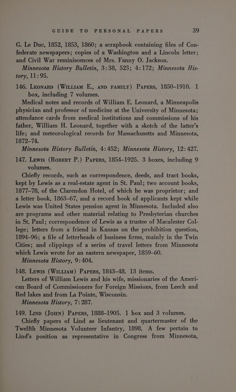 G. Le Duc, 1852, 1853, 1860; a scrapbook containing files of Con- federate newspapers; copies of a Washington and a Lincoln letter; and Civil War reminiscences of Mrs. Fanny O. Jackson. Minnesota History Bulletin, 3:38, 523; 4:172; Minnesota His- tory, 11:95. 146. LEonarD (WitiiAm E., AND FAMILY) Papers, 1850-1910. 1 box, including 7 volumes. Medical notes and records of William E. Leonard, a Minneapolis physician and professor of medicine at the University of Minnesota; attendance cards from medical institutions and commissions of his father, William H. Leonard, together with a sketch of the latter’s life; and meteorological records for Massachusetts and Minnesota, 1872-74. Minnesota History Bulletin, 4:452; Minnesota History, 12: 427. 147, Lewis (Ropert P.) Papers, 1854-1925. 3 boxes, including 9 volumes. Chiefly records, such as correspondence, deeds, and tract books, kept by Lewis as a real-estate agent in St. Paul; two account books, 1877-78, of the Clarendon Hotel, of which he was proprietor; and a letter book, 1863-67, and a record book of applicants kept while Lewis was United States pension agent in Minnesota. Included also are programs and other material relating to Presbyterian churches in St. Paul; correspondence of Lewis as a trustee of Macalester Col- lege; letters from a friend in Kansas on the prohibition question, 1894-96; a file of letterheads of business firms, mainly in the Twin Cities; and clippings of a series of travel letters from Minnesota which Lewis wrote for an eastern newspaper, 1859-60. Minnesota History, 9: 404. 148. Lewis (WiLt1AM) Papers, 1843-48. 13 items. Letters of William Lewis and his wife, missionaries of the Ameri- can Board of Commissioners for Foreign Missions, from Leech and Red lakes and from La Pointe, Wisconsin. Minnesota History, 7: 287. 149. Linp (JouHn) Papers, 1888-1905. 1 box and 3 volumes. Chiefly papers of Lind as lieutenant and quartermaster of the Twelfth Minnesota Volunteer Infantry, 1898. A few pertain to Lind’s position as representative in Congress from Minnesota,