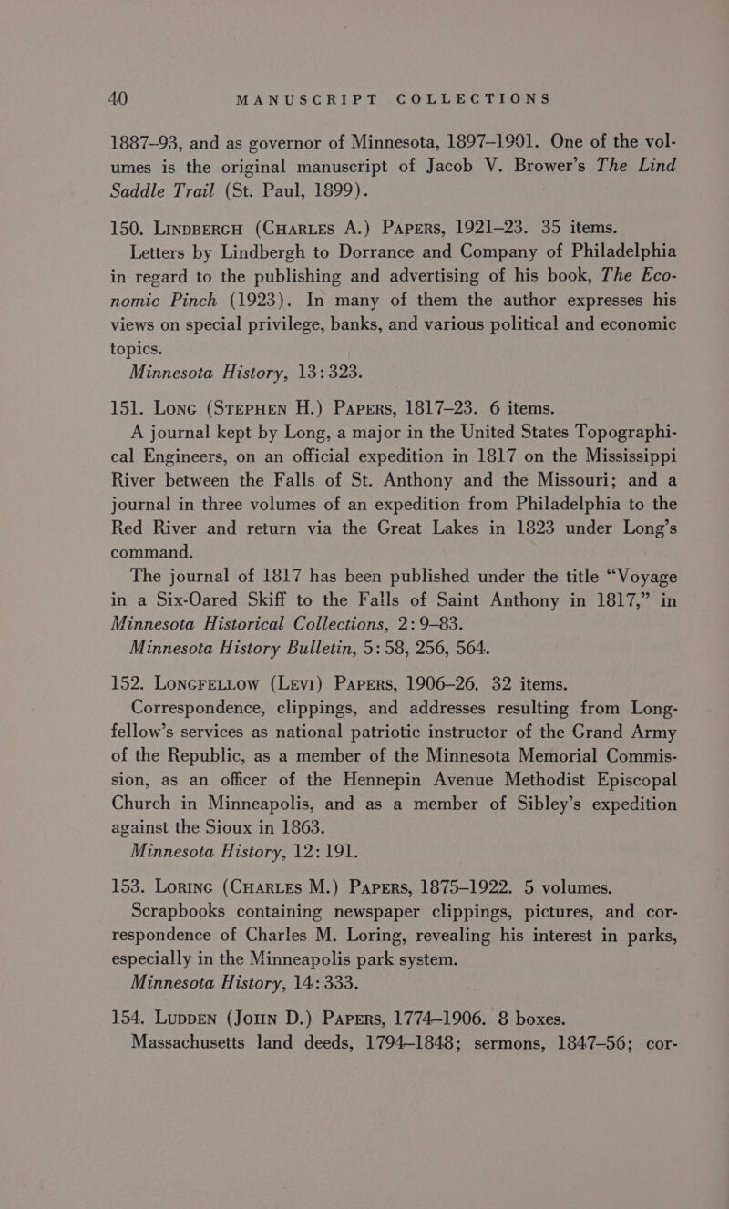 1887-93, and as governor of Minnesota, 1897-1901. One of the vol- umes is the original manuscript of Jacob V. Brower’s The Lind Saddle Trail (St. Paul, 1899). 150. LinppercH (CHARLES A.) Papers, 1921-23. 35 items. Letters by Lindbergh to Dorrance and Company of Philadelphia in regard to the publishing and advertising of his book, The Eco- nomic Pinch (1923). In many of them the author expresses his views on special privilege, banks, and various political and economic topics. Minnesota History, 13: 323. 151. Lone (StepHen H.) Papers, 1817-23. 6 items. A journal kept by Long, a major in the United States Topographi- cal Engineers, on an official expedition in 1817 on the Mississippi River between the Falls of St. Anthony and the Missouri; and a journal in three volumes of an expedition from Philadelphia to the Red River and return via the Great Lakes in 1823 under Long’s command. The journal of 1817 has been published under the title “Voyage in a Six-Oared Skiff to the Fails of Saint Anthony in 1817,” in Minnesota Historical Collections, 2: 9-83. Minnesota History Bulletin, 5:58, 256, 5064. 152. LoncFeELLow (Levi) Papers, 1906-26. 32 items. Correspondence, clippings, and addresses resulting from Long- fellow’s services as national patriotic instructor of the Grand Army of the Republic, as a member of the Minnesota Memorial Commis- sion, as an officer of the Hennepin Avenue Methodist Episcopal Church in Minneapolis, and as a member of Sibley’s expedition against the Sioux in 1863. Minnesota History, 12:191. 153. Lorinc (CHArLEs M.) Papers, 1875-1922. 5 volumes. Scrapbooks containing newspaper clippings, pictures, and cor- respondence of Charles M. Loring, revealing his interest in parks, especially in the Minneapolis park system. Minnesota History, 14: 333. 154. LuppEN (JouHn D.) Papers, 1774-1906. 8 boxes. Massachusetts land deeds, 1794-1848; sermons, 1847-56; cor-