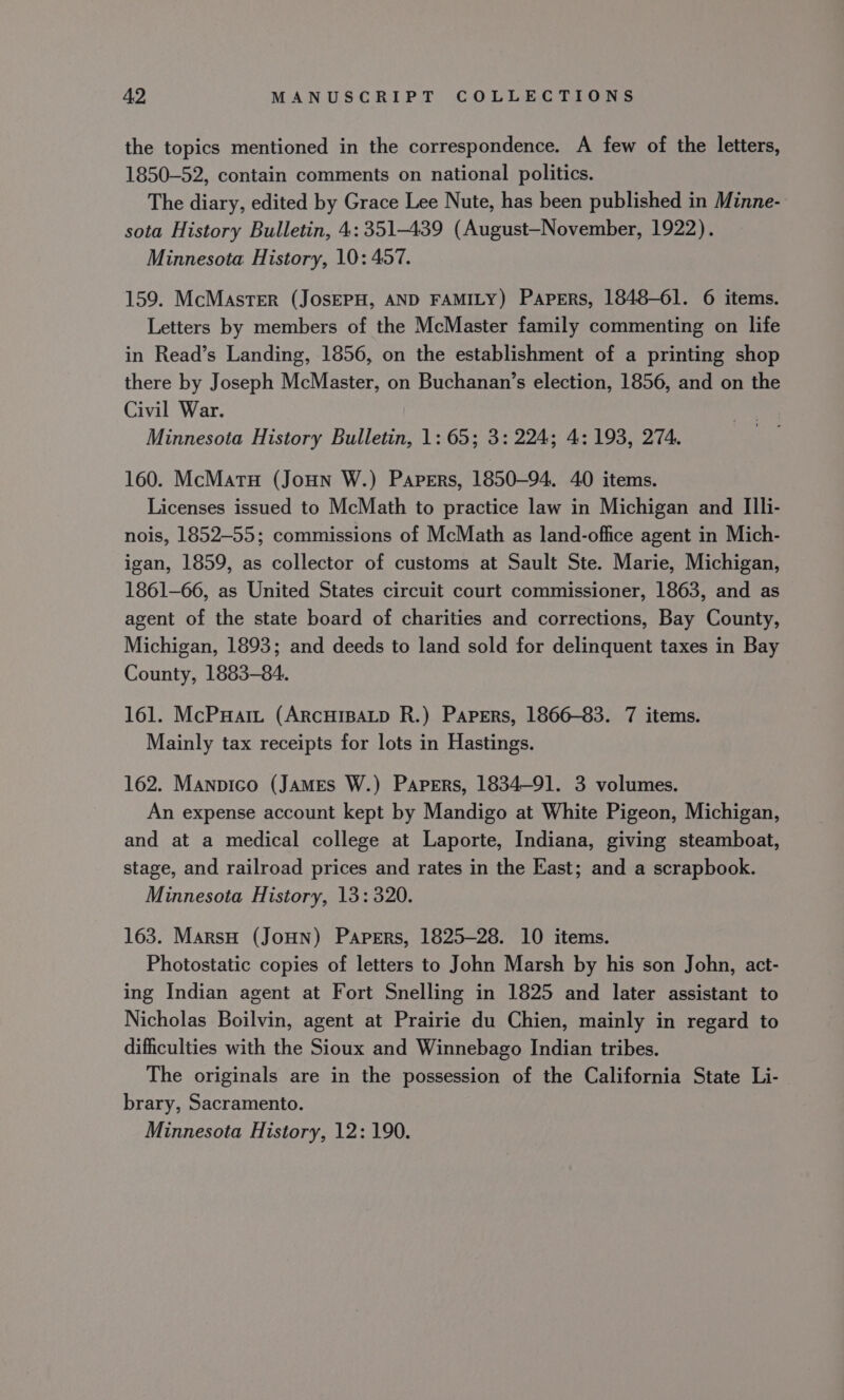 the topics mentioned in the correspondence. A few of the letters, 1850-52, contain comments on national politics. The diary, edited by Grace Lee Nute, has been published in Minne- sota History Bulletin, 4:351-439 (August-November, 1922). Minnesota History, 10: 457. 159. McMaster (JOSEPH, AND FAMILY) Papers, 1848-61. 6 items. Letters by members of the McMaster family commenting on life in Read’s Landing, 1856, on the establishment of a printing shop there by Joseph McMaster, on Buchanan’s election, 1856, and on the Civil War. Minnesota History Bulletin, 1:65; 3: 224; 4: 193, 274. 160. McMatu (Joun W.) Papers, 1850-94. 40 items. Licenses issued to McMath to practice law in Michigan and Illi- nois, 1852-55; commissions of McMath as land-office agent in Mich- igan, 1859, as collector of customs at Sault Ste. Marie, Michigan, 1861-66, as United States circuit court commissioner, 1863, and as agent of the state board of charities and corrections, Bay County, Michigan, 1893; and deeds to land sold for delinquent taxes in Bay County, 1883-84. 161. McPuHart (ArcHIBALD R.) Papers, 1866-83. 7 items. Mainly tax receipts for lots in Hastings. 162. Manpico (James W.) Papers, 1834-91. 3 volumes. An expense account kept by Mandigo at White Pigeon, Michigan, and at a medical college at Laporte, Indiana, giving steamboat, stage, and railroad prices and rates in the East; and a scrapbook. Minnesota History, 13: 320. 163. MarsH (JoHNn) Papers, 1825-28. 10 items. Photostatic copies of letters to John Marsh by his son John, act- ing Indian agent at Fort Snelling in 1825 and later assistant to Nicholas Boilvin, agent at Prairie du Chien, mainly in regard to difficulties with the Sioux and Winnebago Indian tribes. The originals are in the possession of the California State Li- brary, Sacramento. Minnesota History, 12: 190.