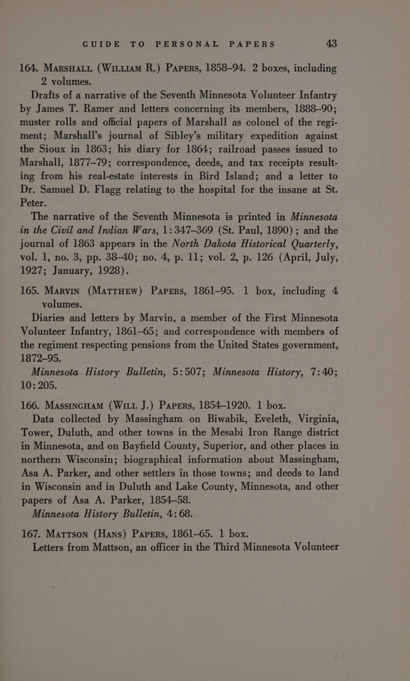164. MarsHaLu (WituiaM R.) Papers, 1858-94. 2 boxes, including 2 volumes. Drafts of a narrative of the Seventh Minnesota Volunteer Infantry by James T. Ramer and letters concerning its members, 1888-90; muster rolls and official papers of Marshall as colonel of the regi- ment; Marshall’s journal of Sibley’s military expedition against the Sioux in 1863; his diary for 1864; railroad passes issued to Marshall, 1877-79; correspondence, deeds, and tax receipts result- ing from his real-estate interests in Bird Island; and a letter to Dr. Samuel D. Flagg relating to the hospital for the insane at St. Peter. The narrative of the Seventh Minnesota is printed in Minnesota in the Civil and Indian Wars, 1: 347-369 (St. Paul, 1890); and the journal of 1863 appears in the North Dakota Historical Quarterly, vol. 1, no. 3, pp. 38-40; no. 4, p. 11; vol. 2, p. 126 (April, July, 1927; January, 1928). 165. Marvin (MatrHew) Papers, 1861-95. 1 box, including 4 volumes. Diaries and letters by Marvin, a member of the First Minnesota Volunteer Infantry, 1861-65; and correspondence with members of the regiment respecting pensions from the United States government, 1872-95. Minnesota. History Bulletin, 5:507; Minnesota History, 7:40; 10: 205. 166. Massincuam (Witt J.) Papers, 1854-1920. 1 box. Data collected by Massingham on Biwabik, Eveleth, Virginia, Tower, Duluth, and other towns in the Mesabi Iron Range district in Minnesota, and on Bayfield County, Superior, and other places in northern Wisconsin; biographical information about Massingham, Asa A. Parker, and other settlers in those towns; and deeds to land in Wisconsin and in Duluth and Lake County, Minnesota, and other papers of Asa A. Parker, 1854-58. Minnesota History Bulletin, 4: 68. 167. Mattson (Hans) Papers, 1861-65. 1 box. Letters from Mattson, an officer in the Third Minnesota Volunteer
