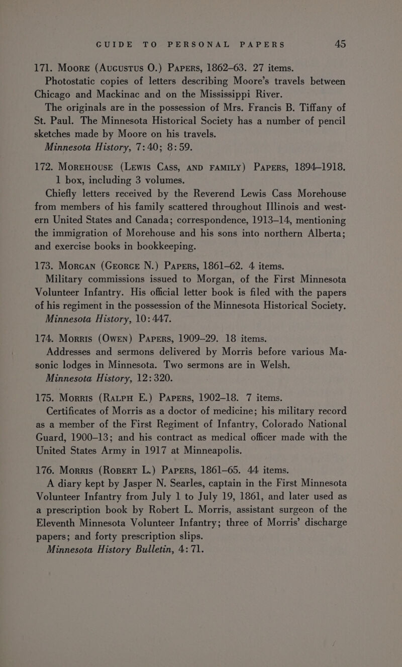171. Moore (Aucustus O.) Papers, 1862-63. 27 items. Photostatic copies of letters describing Moore’s travels between Chicago and Mackinac and on the Mississippi River. The originals are in the possession of Mrs. Francis B. Tiffany of St. Paul. The Minnesota Historical Society has a number of pencil sketches made by Moore on his travels. Minnesota History, 7:40; 8:59. 172. MorEHousE (LEwis Cass, AND FAMILY) Papers, 1894-1918. 1 box, including 3 volumes. Chiefly letters received by the Reverend Lewis Cass Morehouse from members of his family scattered throughout Illinois and west- ern United States and Canada; correspondence, 1913-14, mentioning the immigration of Morehouse and his sons into northern Alberta; and exercise books in bookkeeping. 173. Morcan (Georce N.) Papers, 1861-62. 4 items. Military commissions issued to Morgan, of the First Minnesota Volunteer Infantry. His official letter book is filed with the papers of his regiment in the possession of the Minnesota Historical Society. Minnesota History, 10: 447. 174. Morris (OwEN) Papers, 1909-29. 18 items. Addresses and sermons delivered by Morris before various Ma- sonic lodges in Minnesota. Two sermons are in Welsh. Minnesota History, 12: 320. ito. Morris (RaLpH E.) Papers, 1902-18. 7 items. Certificates of Morris as a doctor of medicine; his military record as a member of the First Regiment of Infantry, Colorado National Guard, 1900-13; and his contract as medical officer made with the United States Army in 1917 at Minneapolis. 176. Morris (Rosert L.) Papers, 1861-65. 44 items. A diary kept by Jasper N. Searles, captain in the First Minnesota Volunteer Infantry from July 1 to July 19, 1861, and later used as a prescription book by Robert L. Morris, assistant surgeon of the Eleventh Minnesota Volunteer Infantry; three of Morris’ discharge papers; and forty prescription slips.