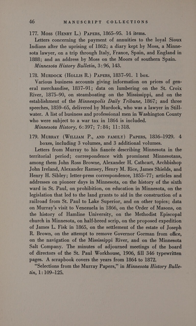 177. Moss (Henry L.) Papers, 1865-95. 14 items. Letters concerning the payment of annuities to the loyal Sioux Indians after the uprising of 1862; a diary kept by Moss, a Minne- sota lawyer, on a trip through Italy, France, Spain, and England in 1888; and an address by Moss on the Moors of southern Spain. Minnesota History Bulletin, 3:96, 143. 178. Murpock (Ho .uis R.) Papers, 1837-91. 1 box. Various business accounts giving information on prices of gen- eral merchandise, 1837-91; data on lumbering on the St. Croix River, 1875-90, on steamboating on the Mississippi, and on the establishment of the Minneapolis Daily Tribune, 1867; and three speeches, 1859-65, delivered by Murdock, who was a lawyer in Still- water. A list of business and professional men in Washington County who were subject to a war tax in 1864 is included. Minnesota History, 6:397; 7:84; 11:318. 179. Murray (WIiLuiAM P., AND FAMILY) Papers, 1836-1929. 4 boxes, including 3 volumes, and 3 additional volumes. Letters from Murray to his fiancée describing Minnesota in the territorial period; correspondence with prominent Minnesotans, among them John Ross Browne, Alexander H. Cathcart, Archbishop John Ireland, Alexander Ramsey, Henry M. Rice, James Shields, and Henry H. Sibley; letter-press correspondence, 1855-77; articles and addresses on pioneer days in Minnesota, on the history of the sixth ward in St. Paul, on prohibition, on education in Minnesota, on the legislation that led to the land grants to aid in the construction of a railroad from St. Paul to Lake Superior, and on other topics; data on Murray’s visit to Venezuela in 1866, on the Order of Masons, on the history of Hamline University, on the Methodist Episcopal church in Minnesota, on half-breed scrip, on the proposed expedition of James L. Fisk in 1865, on the settlement of the estate of Joseph R. Brown, on the attempt to remove Governor Gorman from office, on the navigation of the Mississippi River, and on the Minnesota Salt Company. The minutes of adjourned meetings of the board of directors of the St. Paul Workhouse, 1906, fill 346 typewritten pages. A scrapbook covers the years from 1864 to 1872. “Selections from the Murray Papers,” in Minnesota History Bulle- tin, 1: 109-125.