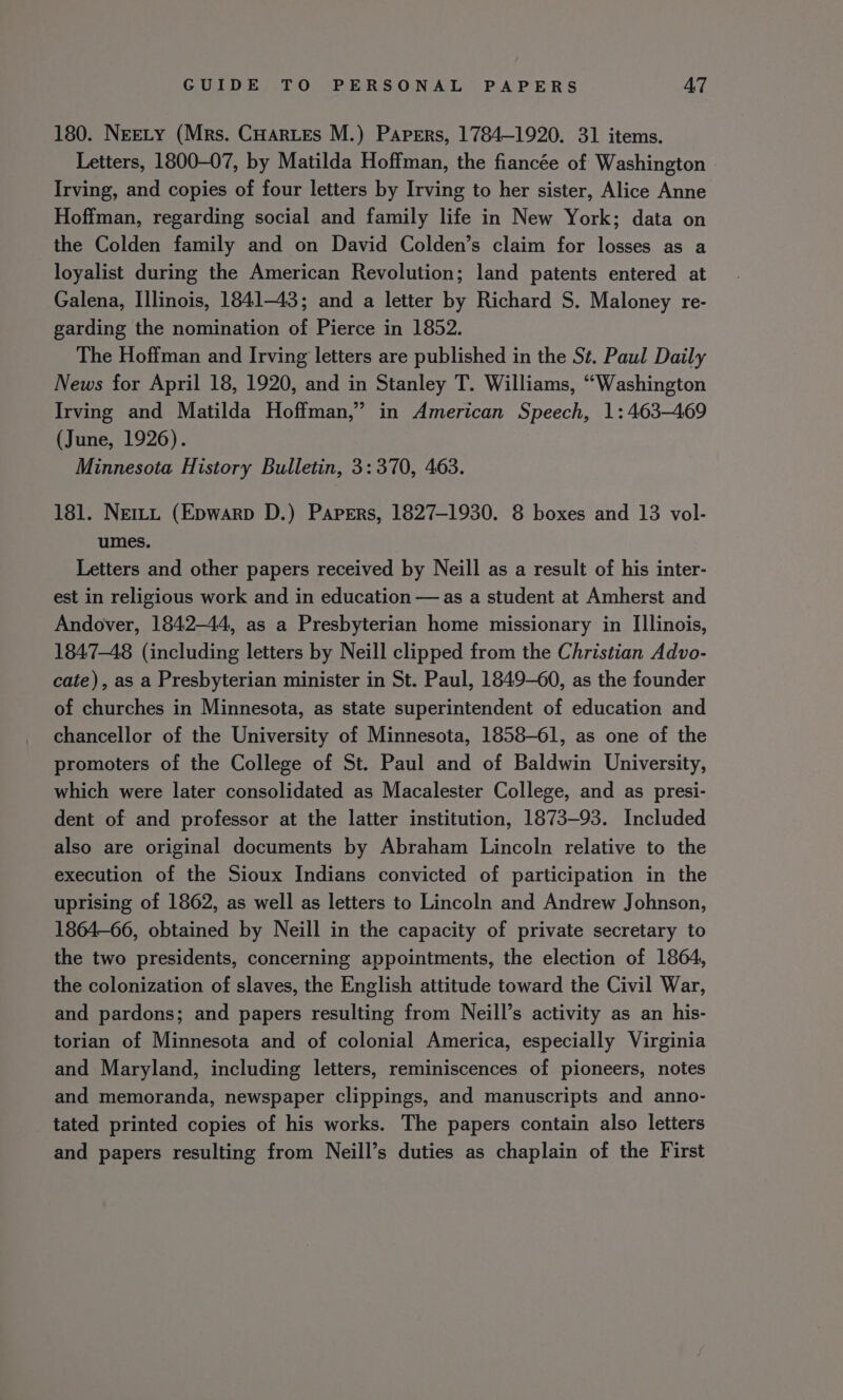 180. NEELY (Mrs. CHartes M.) Papers, 1784-1920. 31 items. Letters, 1800-07, by Matilda Hoffman, the fiancée of Washington Irving, and copies of four letters by Irving to her sister, Alice Anne Hoffman, regarding social and family life in New York; data on the Colden family and on David Colden’s claim for losses as a loyalist during the American Revolution; land patents entered at Galena, Illinois, 1841-43; and a letter by Richard S. Maloney re- garding the nomination of Pierce in 1852. The Hoffman and Irving letters are published in the Sz. Paul Daily News for April 18, 1920, and in Stanley T. Williams, “Washington Irving and Matilda Hoffman,” in American Speech, 1: 463-469 (June, 1926). Minnesota History Bulletin, 3: 370, 463. 181. Nem (Epwarp D.) Papers, 1827-1930. 8 boxes and 13 vol- umes. Letters and other papers received by Neill as a result of his inter- est in religious work and in education — as a student at Amherst and Andover, 1842-44, as a Presbyterian home missionary in Illinois, 1847-48 (including letters by Neill clipped from the Christian Advo- cate), as a Presbyterian minister in St. Paul, 1849-60, as the founder of churches in Minnesota, as state superintendent of education and chancellor of the University of Minnesota, 1858-61, as one of the promoters of the College of St. Paul and of Baldwin University, which were later consolidated as Macalester College, and as presi- dent of and professor at the latter institution, 1873-93. Included also are original documents by Abraham Lincoln relative to the execution of the Sioux Indians convicted of participation in the uprising of 1862, as well as letters to Lincoln and Andrew Johnson, 1864-66, obtained by Neill in the capacity of private secretary to the two presidents, concerning appointments, the election of 18064, the colonization of slaves, the English attitude toward the Civil War, and pardons; and papers resulting from Neill’s activity as an his- torian of Minnesota and of colonial America, especially Virginia and Maryland, including letters, reminiscences of pioneers, notes and memoranda, newspaper clippings, and manuscripts and anno- tated printed copies of his works. The papers contain also letters and papers resulting from Neill’s duties as chaplain of the First