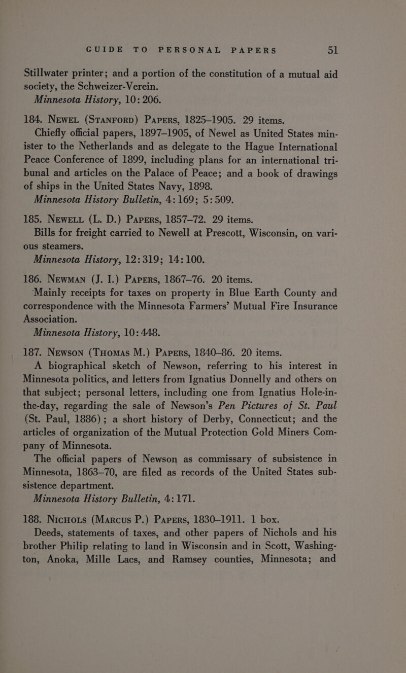Stillwater printer; and a portion of the constitution of a mutual aid society, the Schweizer-Verein. Minnesota History, 10: 206. 184. NEweL (STANFORD) Papers, 1825-1905. 29 items. Chiefly official papers, 1897-1905, of Newel as United States min- ister to the Netherlands and as delegate to the Hague International Peace Conference of 1899, including plans for an international tri- bunal and articles on the Palace of Peace; and a book of drawings of ships in the United States Navy, 1898. Minnesota History Bulletin, 4: 169; 5: 509. 185. NEwe.u (L. D.) Papers, 1857-72. 29 items. Bills for freight carried to Newell at Prescott, Wisconsin, on vari- ous steamers. Minnesota History, 12:319; 14: 100. 186. Newman (J. I.) Papers, 1867-76. 20 items. ‘Mainly receipts for taxes on property in Blue Earth County and correspondence with the Minnesota Farmers’ Mutual Fire Insurance Association. Minnesota History, 10: 448. 187. Newson (THomas M.) Papers, 1840-86. 20 items. A biographical sketch of Newson, referring to his interest in Minnesota politics, and letters from Ignatius Donnelly and others on that subject; personal letters, including one from Ignatius Hole-in- the-day, regarding the sale of Newson’s Pen Pictures of St. Paul (St. Paul, 1886); a short history of Derby, Connecticut; and the articles of organization of the Mutual Protection Gold Miners Com- pany of Minnesota. The official papers of Newson as commissary of subsistence in Minnesota, 1863-70, are filed as records of the United States sub- sistence department. Minnesota History Bulletin, 4: 171. 188. NicHoxts (Marcus P.) Papers, 1830-1911. 1 box. Deeds, statements of taxes, and other papers of Nichols and his brother Philip relating to land in Wisconsin and in Scott, Washing- ton, Anoka, Mille Lacs, and Ramsey counties, Minnesota; and
