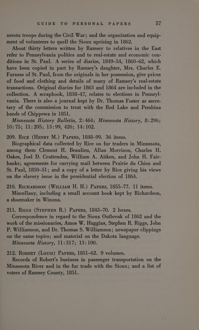 nesota troops during the Civil War; and the organization and equip- ment of volunteers to quell the Sioux uprising in 1862. About thirty letters written by Ramsey to relatives in the East refer to Pennsylvania politics and to real-estate and economic con- ditions in St. Paul. A series of diaries, 1849-54, 1860-62, which have been copied in part by Ramsey’s daughter, Mrs. Charles E. Furness of St. Paul, from the originals in her possession, give prices of food and clothing and details of many of Ramsey’s real-estate transactions. Original diaries for 1863 and 1864 are included in the collection. A scrapbook, 1838-47, relates to elections in Pennsyl- vania. There is also a journal kept by Dr. Thomas Foster as secre- tary of the commission to treat with the Red Lake and Pembina bands of Chippewa in 1851. Minnesota History Bulletin, 2:464; Minnesota History, 8: 296; 10:75; 11:205; 13:99, 426; 14: 102. 209. Ric— (Henry M.) Papers, 1848-99. 36 items. Biographical data collected by Rice on fur traders in Minnesota, among them Clement H. Beaulieu, Allan Morrison, Charles H. Oakes, Joel D. Cruttenden, William A. Aitken, and John H. Fair- banks; agreements for carrying mail between Prairie du Chien and St. Paul, 1850-51; and a copy of a letter by Rice giving his views on the slavery issue in the presidential election of 1864. 210. RicHarpson (WittiAM H. H.) Papers, 1855-77. 11 items. Miscellany, including a small account book kept by Richardson, a shoemaker in Winona. 211. Riccs (STEPHEN R.) Papers, 1843-70. 2 boxes. Correspondence in regard to the Sioux Outbreak of 1862 and the work of the missionaries, Amos W. Huggins, Stephen R. Riggs, John P. Williamson, and Dr. Thomas S. Williamson; newspaper clippings on the same topics; and material on the Dakota language. Minnesota History, 11:317; 13: 100. 212. Rosert (Louris) Papers, 1851-62. 9 volumes. Records of Robert’s business in passenger transportation on the Minnesota River and in the fur trade with the Sioux; and a list of