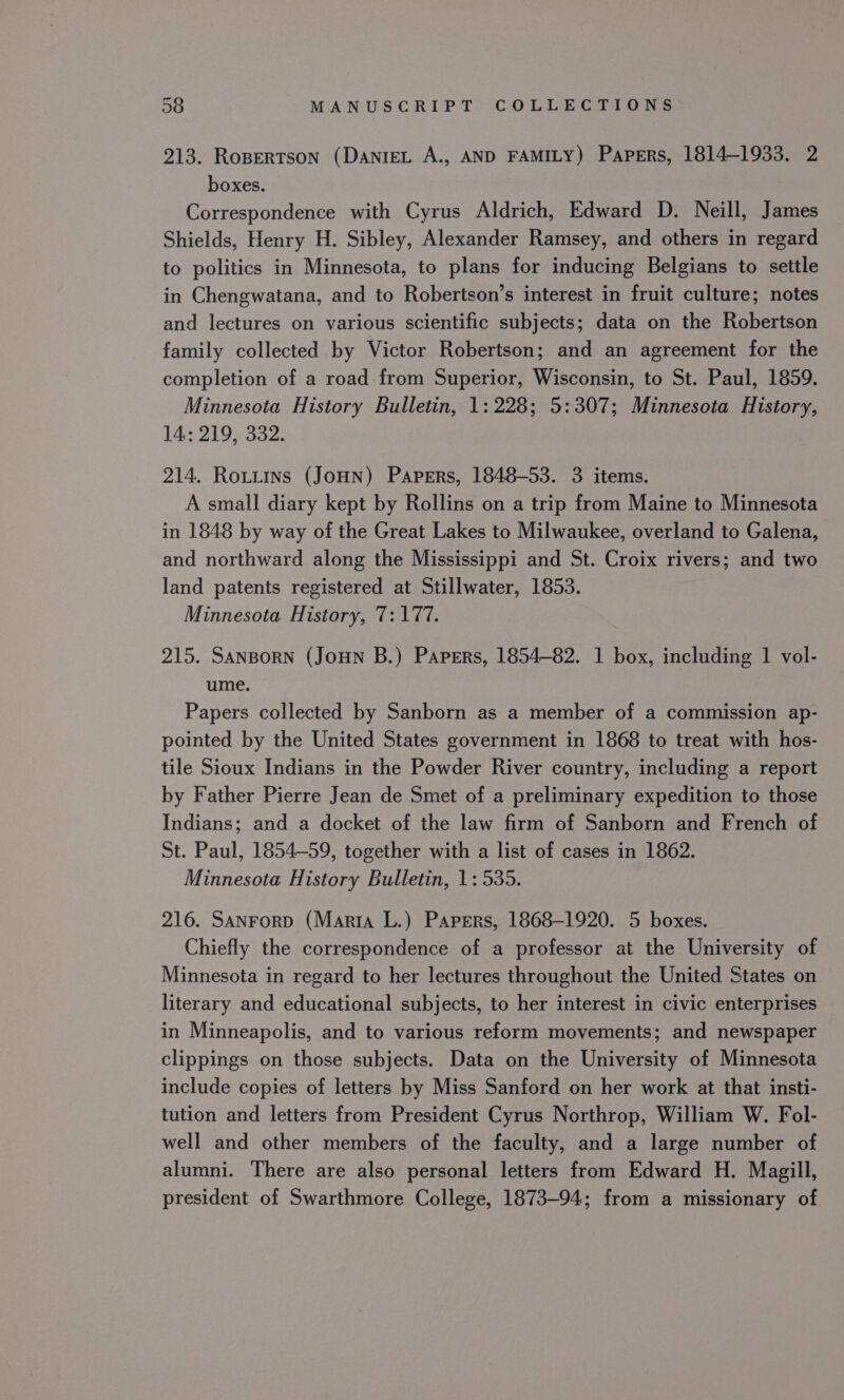 213. Rospertson (DanieL A., AND FAMILY) Papers, 1814-1933. 2 boxes. Correspondence with Cyrus Aldrich, Edward D. Neill, James Shields, Henry H. Sibley, Alexander Ramsey, and others in regard to politics in Minnesota, to plans for inducing Belgians to settle in Chengwatana, and to Robertson’s interest in fruit culture; notes and lectures on various scientific subjects; data on the Robertson family collected by Victor Robertson; and an agreement for the completion of a road from Superior, Wisconsin, to St. Paul, 1859. Minnesota History Bulletin, 1: 228; 5:307; Minnesota History, 14: 219, 332. 214. Rotitins (JoHn) Papers, 1848-53. 3 items. A small diary kept by Rollins on a trip from Maine to Minnesota in 1848 by way of the Great Lakes to Milwaukee, overland to Galena, and northward along the Mississippi and St. Croix rivers; and two land patents registered at Stillwater, 1853. Minnesota History, 7:177. 215. SanBorn (JoHN B.) Papers, 1854-82. 1 box, including 1 vol- ume. Papers collected by Sanborn as a member of a commission ap- pointed by the United States government in 1868 to treat with hos- tile Sioux Indians in the Powder River country, including a report by Father Pierre Jean de Smet of a preliminary expedition to those Indians; and a docket of the law firm of Sanborn and French of St. Paul, 1854-59, together with a list of cases in 1862. Minnesota History Bulletin, 1: 535. 216. Sanrorp (Marra L.) Papers, 1868-1920. 5 boxes. Chiefly the correspondence of a professor at the University of Minnesota in regard to her lectures throughout the United States on literary and educational subjects, to her interest in civic enterprises in Minneapolis, and to various reform movements; and newspaper clippings on those subjects. Data on the University of Minnesota include copies of letters by Miss Sanford on her work at that insti- tution and letters from President Cyrus Northrop, William W. Fol- well and other members of the faculty, and a large number of alumni. There are also personal letters from Edward H. Magill, president of Swarthmore College, 1873-94; from a missionary of