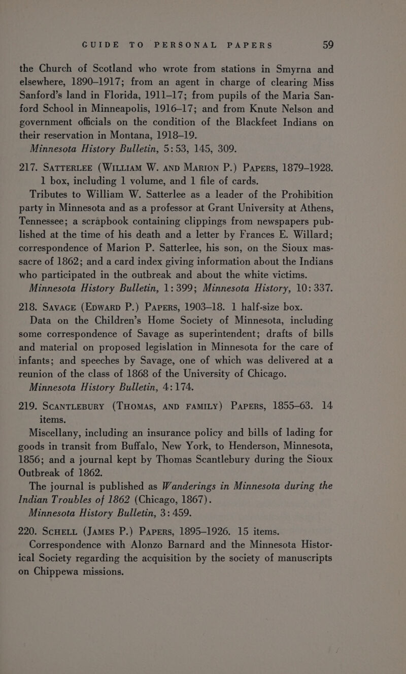 the Church of Scotland who wrote from stations in Smyrna and elsewhere, 1890-1917; from an agent in charge of clearing Miss Sanford’s land in Florida, 1911-17; from pupils of the Maria San- ford School in Minneapolis, 1916-17; and from Knute Nelson and government officials on the condition of the Blackfeet Indians on their reservation in Montana, 1918-19. Minnesota History Bulletin, 5:53, 145, 309. 217. SATTERLEE (WILLIAM W. anp Marion P.) Papers, 1879-1928. 1 box, including 1 volume, and 1 file of cards. Tributes to William W. Satterlee as a leader of the Prohibition party in Minnesota and as a professor at Grant University at Athens, Tennessee; a scrapbook containing clippings from newspapers pub- lished at the time of his death and a letter by Frances E. Willard; correspondence of Marion P. Satterlee, his son, on the Sioux mas- sacre of 1862; and a card index giving information about the Indians who participated in the outbreak and about the white victims. Minnesota History Bulletin, 1: 399; Minnesota History, 10: 337. 218. SavacE (Epwarp P.) Papers, 1903-18. 1 half-size box. Data on the Children’s Home Society of Minnesota, including some correspondence of Savage as superintendent; drafts of bills and material on proposed legislation in Minnesota for the care of infants; and speeches by Savage, one of which was delivered at a reunion of the class of 1868 of the University of Chicago. Minnesota History Bulletin, 4: 174. 219. ScANTLEBURY (THOMAS, AND FAMILY) Papers, 1855-63. 14 items. Miscellany, including an insurance policy and bills of lading for goods in transit from Buffalo, New York, to Henderson, Minnesota, 1856; and a journal kept by Thomas Scantlebury during the Sioux Outbreak of 1862. The journal is published as Wanderings in Minnesota during the Indian Troubles of 1862 (Chicago, 1867). Minnesota History Bulletin, 3: 459. 220. ScHELL (James P.) Papers, 1895-1926. 15 items. Correspondence with Alonzo Barnard and the Minnesota Histor- ical Society regarding the acquisition by the society of manuscripts on Chippewa missions.