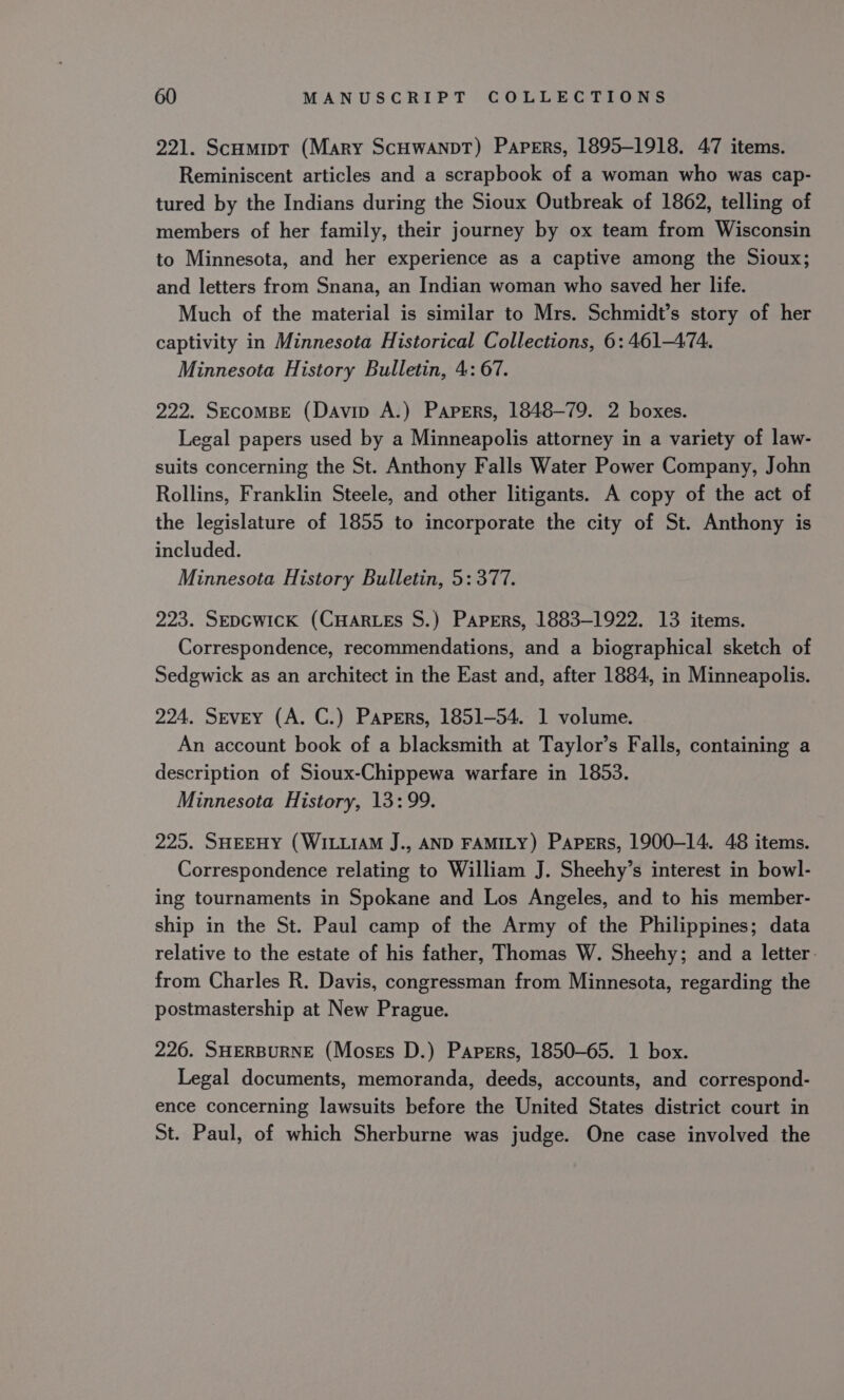 221. Scumipt (Mary ScHwaANDT) Papers, 1895-1918. 47 items. Reminiscent articles and a scrapbook of a woman who was cap- tured by the Indians during the Sioux Outbreak of 1862, telling of members of her family, their journey by ox team from Wisconsin to Minnesota, and her experience as a captive among the Sioux; and letters from Snana, an Indian woman who saved her life. Much of the material is similar to Mrs. Schmidt’s story of her captivity in Minnesota Historical Collections, 6: 461-474. Minnesota History Bulletin, 4: 67. 222. Secombe (Davin A.) Papers, 1848-79. 2 boxes. Legal papers used by a Minneapolis attorney in a variety of law- suits concerning the St. Anthony Falls Water Power Company, John Rollins, Franklin Steele, and other litigants. A copy of the act of the legislature of 1855 to incorporate the city of St. Anthony is included. Minnesota History Bulletin, 5: 377. 223. SEpcGwicK (CHARLES S.) Papers, 1883-1922. 13 items. Correspondence, recommendations, and a biographical sketch of Sedgwick as an architect in the East and, after 1884, in Minneapolis. 224. Sevey (A. C.) Papers, 1851-54. 1 volume. An account book of a blacksmith at Taylor’s Falls, containing a description of Sioux-Chippewa warfare in 1853. Minnesota History, 13:99. 225. SHEEHY (WILLIAM J., AND FAMILY) Papers, 1900-14. 48 items. Correspondence relating to William J. Sheehy’s interest in bowl- ing tournaments in Spokane and Los Angeles, and to his member- ship in the St. Paul camp of the Army of the Philippines; data relative to the estate of his father, Thomas W. Sheehy; and a letter. from Charles R. Davis, congressman from Minnesota, regarding the postmastership at New Prague. 226. SHERBURNE (Moses D.) Papers, 1850-65. 1 box. Legal documents, memoranda, deeds, accounts, and correspond- ence concerning lawsuits before the United States district court in St. Paul, of which Sherburne was judge. One case involved the