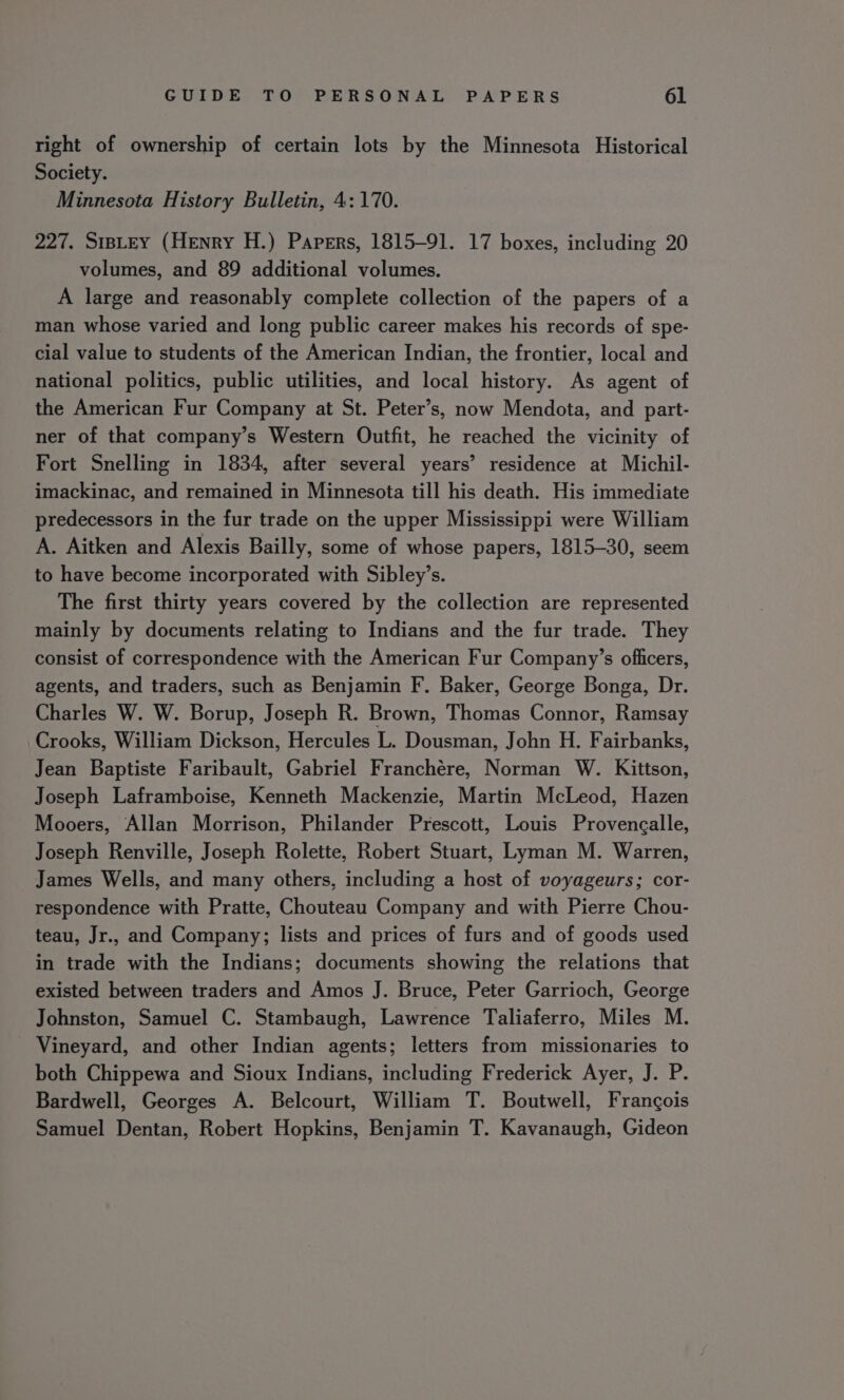 right of ownership of certain lots by the Minnesota Historical Society. Minnesota History Bulletin, 4: 170. 227. SIBLEY (Henry H.) Papers, 1815-91. 17 boxes, including 20 volumes, and 89 additional volumes. A large and reasonably complete collection of the papers of a man whose varied and long public career makes his records of spe- cial value to students of the American Indian, the frontier, local and national politics, public utilities, and local history. As agent of the American Fur Company at St. Peter’s, now Mendota, and part- ner of that company’s Western Outfit, he reached the vicinity of Fort Snelling in 1834, after several years’ residence at Michil- imackinac, and remained in Minnesota till his death. His immediate predecessors in the fur trade on the upper Mississippi were William A. Aitken and Alexis Bailly, some of whose papers, 1815-30, seem to have become incorporated with Sibley’s. The first thirty years covered by the collection are represented mainly by documents relating to Indians and the fur trade. They consist of correspondence with the American Fur Company’s officers, agents, and traders, such as Benjamin F. Baker, George Bonga, Dr. Charles W. W. Borup, Joseph R. Brown, Thomas Connor, Ramsay Crooks, William Dickson, Hercules L. Dousman, John H. Fairbanks, Jean Baptiste Faribault, Gabriel Franchére, Norman W. Kittson, Joseph Laframboise, Kenneth Mackenzie, Martin McLeod, Hazen Mooers, Allan Morrison, Philander Prescott, Louis Provencalle, Joseph Renville, Joseph Rolette, Robert Stuart, Lyman M. Warren, James Wells, and many others, including a host of voyageurs; cor- respondence with Pratte, Chouteau Company and with Pierre Chou- teau, Jr., and Company; lists and prices of furs and of goods used in trade with the Indians; documents showing the relations that existed between traders and Amos J. Bruce, Peter Garrioch, George Johnston, Samuel C. Stambaugh, Lawrence Taliaferro, Miles M. Vineyard, and other Indian agents; letters from missionaries to both Chippewa and Sioux Indians, including Frederick Ayer, J. P. Bardwell, Georges A. Belcourt, William T. Boutwell, Frangois Samuel Dentan, Robert Hopkins, Benjamin T. Kavanaugh, Gideon