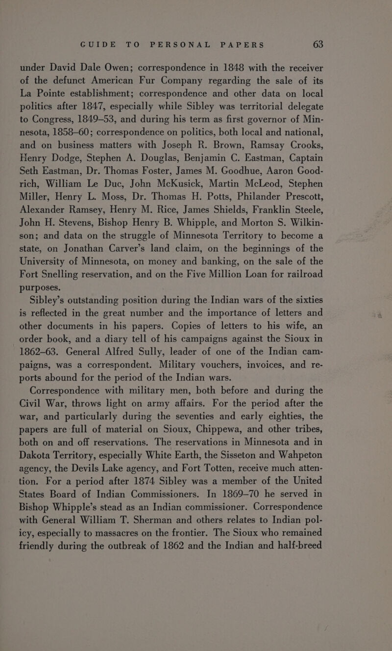 under David Dale Owen; correspondence in 1848 with the receiver of the defunct American Fur Company regarding the sale of its La Pointe establishment; correspondence and other data on local politics after 1847, especially while Sibley was territorial delegate to Congress, 1849-53, and during his term as first governor of Min- nesota, 1858-60; correspondence on politics, both local and national, and on business matters with Joseph R. Brown, Ramsay Crooks, Henry Dodge, Stephen A. Douglas, Benjamin C. Eastman, Captain Seth Eastman, Dr. Thomas Foster, James M. Goodhue, Aaron Good- rich, William Le Duc, John McKusick, Martin McLeod, Stephen Miller, Henry L. Moss, Dr. Thomas H. Potts, Philander Prescott, Alexander Ramsey, Henry M. Rice, James Shields, Franklin Steele, John H. Stevens, Bishop Henry B. Whipple, and Morton S. Wilkin- son; and data on the struggle of Minnesota Territory to become a state, on Jonathan Carver’s land claim, on the beginnings of the University of Minnesota, on money and banking, on the sale of the Fort Snelling reservation, and on the Five Million Loan for railroad purposes. Sibley’s outstanding position during the Indian wars of the sixties is reflected in the great number and the importance of letters and other documents in his papers. Copies of letters to his wife, an _order book, and a diary tell of his campaigns against the Sioux in 1862-63. General Alfred Sully, leader of one of the Indian cam- paigns, was a correspondent. Military vouchers, invoices, and re- ports abound for the period of the Indian wars. Correspondence with military men, both before and during the Civil War, throws light on army affairs. For the period after the war, and particularly during the seventies and early eighties, the papers are full of material on Sioux, Chippewa, and other tribes, both on and off reservations. The reservations in Minnesota and in Dakota Territory, especially White Earth, the Sisseton and Wahpeton agency, the Devils Lake agency, and Fort Totten, receive much atten- tion. For a period after 1874 Sibley was a member of the United States Board of Indian Commissioners. In 1869-70 he served in Bishop Whipple’s stead as an Indian commissioner. Correspondence with General William T. Sherman and others relates to Indian pol- icy, especially to massacres on the frontier. The Sioux who remained friendly during the outbreak of 1862 and the Indian and half-breed