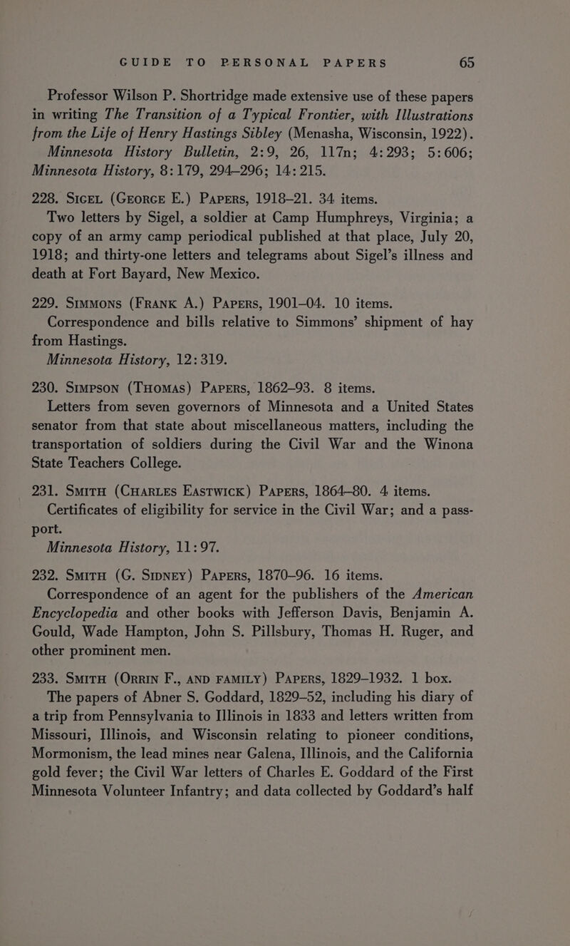 Professor Wilson P. Shortridge made extensive use of these papers in writing The Transition of a Typical Frontier, with Illustrations from the Life of Henry Hastings Sibley (Menasha, Wisconsin, 1922). Minnesota History Bulletin, 2:9, 26, 117n; 4:293; 5:606; Minnesota History, 8: 179, 294-296; 14: 215. 228. SiceL (GrorcE E.) Papers, 1918-21. 34 items. Two letters by Sigel, a soldier at Camp Humphreys, Virginia; a copy of an army camp periodical published at that place, July 20, 1918; and thirty-one letters and telegrams about Sigel’s illness and death at Fort Bayard, New Mexico. 229. Simmons (FRANK A.) Papers, 1901-04. 10 items. Correspondence and bills relative to Simmons’ shipment of hay from Hastings. Minnesota History, 12: 319. 230. Simpson (THomas) Papers, 1862-93. 8 items. Letters from seven governors of Minnesota and a United States senator from that state about miscellaneous matters, including the transportation of soldiers during the Civil War and the Winona State Teachers College. 231. SmitH (CHARLES Eastwick) Papers, 1864-80. 4 items. Certificates of eligibility for service in the Civil War; and a pass- port. Minnesota History, 11:97. 232. SmitH (G. Smpney) Papers, 1870-96. 16 items. Correspondence of an agent for the publishers of the American Encyclopedia and other books with Jefferson Davis, Benjamin A. Gould, Wade Hampton, John S. Pillsbury, Thomas H. Ruger, and other prominent men. 233. SmitH (Orrin F., AND FAMILY) Papers, 1829-1932. 1 box. The papers of Abner S. Goddard, 1829-52, including his diary of a trip from Pennsylvania to Illinois in 1833 and letters written from Missouri, Illinois, and Wisconsin relating to pioneer conditions, Mormonism, the lead mines near Galena, I]linois, and the California gold fever; the Civil War letters of Charles E. Goddard of the First Minnesota Volunteer Infantry; and data collected by Goddard’s half