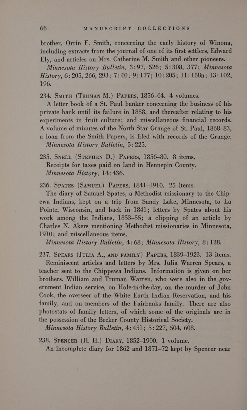 brother, Orrin F. Smith, concerning the early history of Winona, including extracts from the journal of one of its first settlers, Edward Ely, and articles on Mrs. Catherine M. Smith and other pioneers. Minnesota History Bulletin, 3:97, 526; 5: 308, 377; Minnesota History, 6: 205, 266, 293; 7:40; 9:177; 10: 205; 11:158n; 13: 102, 196. 234. SmitrH (TrumMAN M.) Papers, 1856-64. 4 volumes. A letter book of a St. Paul banker concerning the business of his private bank until its failure in 1858, and thereafter relating to his experiments in fruit culture; and miscellaneous financial records. A volume of minutes of the North Star Grange of St. Paul, 1868-83, a loan from the Smith Papers, is filed with records of the Grange. Minnesota History Bulletin, 5: 225. 235. SNELL (STEPHEN D.) Papers, 1856-80. 8 items, Receipts for taxes paid on land in Hennepin County. Minnesota History, 14: 436. 236. Spates (SAMUEL) Papers, 1841-1910. 25 items. The diary of Samuel Spates, a Methodist missionary to the Chip- ewa Indians, kept on a trip from Sandy Lake, Minnesota, to La Pointe, Wisconsin, and back in 1841; letters by Spates about his work among the Indians, 1853-55; a clipping of an article by Charles N. Akers mentioning Methodist missionaries in Minnesota, 1910; and miscellaneous items. Minnesota History Bulletin, 4: 68; Minnesota History, 8: 128. 237. Spears (Jutia A., AND FAMILY) Papers, 1839-1923. 13 items. Reminiscent articles and letters by Mrs. Julia Warren Spears, a teacher sent to the Chippewa Indians. Information is given on her brothers, William and Truman Warren, who were also in the gov- ernment Indian service, on Hole-in-the-day, on the murder of John Cook, the overseer of the White Earth Indian Reservation, and his family, and on members of the Fairbanks family. There are also photostats of family letters, of which some of the originals are in the possession of the Becker County Historical Society. Minnesota History Bulletin, 4:451; 5: 227, 504, 608. 238. SPENCER (H. H.) Diary, 1852-1900. 1 volume. An incomplete diary for 1862 and 1871-72 kept by Spencer near