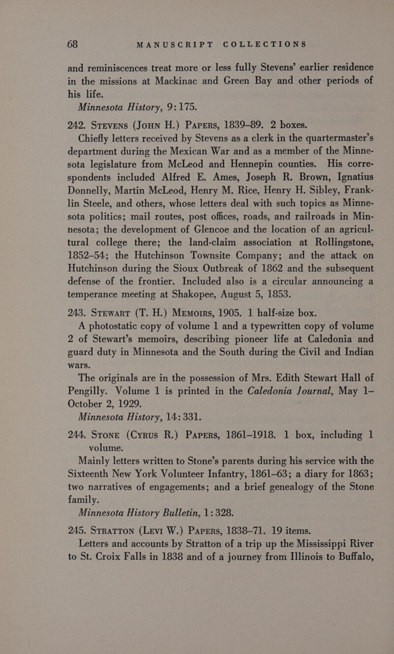 and reminiscences treat more or less fully Stevens’ earlier residence in the missions at Mackinac and Green Bay and other periods of his life. Minnesota History, 9: 175. 242. STEVENS (JoHN H.) Papers, 1839-89. 2 boxes. Chiefly letters received by Stevens as a clerk in the quartermaster’s department during the Mexican War and as a member of the Minne- sota legislature from McLeod and Hennepin counties. His corre- spondents included Alfred E. Ames, Joseph R. Brown, Ignatius Donnelly, Martin McLeod, Henry M. Rice, Henry H. Sibley, Frank- lin Steele, and others, whose letters deal with such topics as Minne- sota politics; mail routes, post offices, roads, and railroads in Min- nesota; the development of Glencoe and the location of an agricul- tural college there; the land-claim association at Rollingstone, 1852-54; the Hutchinson Townsite Company; and the attack on Hutchinson during the Sioux Outbreak of 1862 and the subsequent defense of the frontier. Included also is a circular announcing a temperance meeting at Shakopee, August 5, 1853. 243. STEwART (T. H.) Memoirs, 1905. 1 half-size box. A photostatic copy of volume 1 and a typewritten copy of volume 2 of Stewart’s memoirs, describing pioneer life at Caledonia and guard duty in Minnesota and the South during the Civil and Indian wars. The originals are in the possession of Mrs. Edith Stewart Hall of Pengilly. Volume 1 is printed in the Caledonia Journal, May 1- October 2, 1929. Minnesota History, 14: 331. 244. Stone (Cyrus R.) Papers, 1861-1918. 1 box, including 1 volume. Mainly letters written to Stone’s parents during his service with the Sixteenth New York Volunteer Infantry, 1861-63; a diary for 1863; two narratives of engagements; and a brief genealogy of the Stone family. Minnesota History Bulletin, 1: 328. 245. STRATTON (Levi W.) Papers, 1838-71. 19 items. Letters and accounts by Stratton of a trip up the Mississippi River to St. Croix Falls in 1838 and of a journey from Illinois to Buffalo,