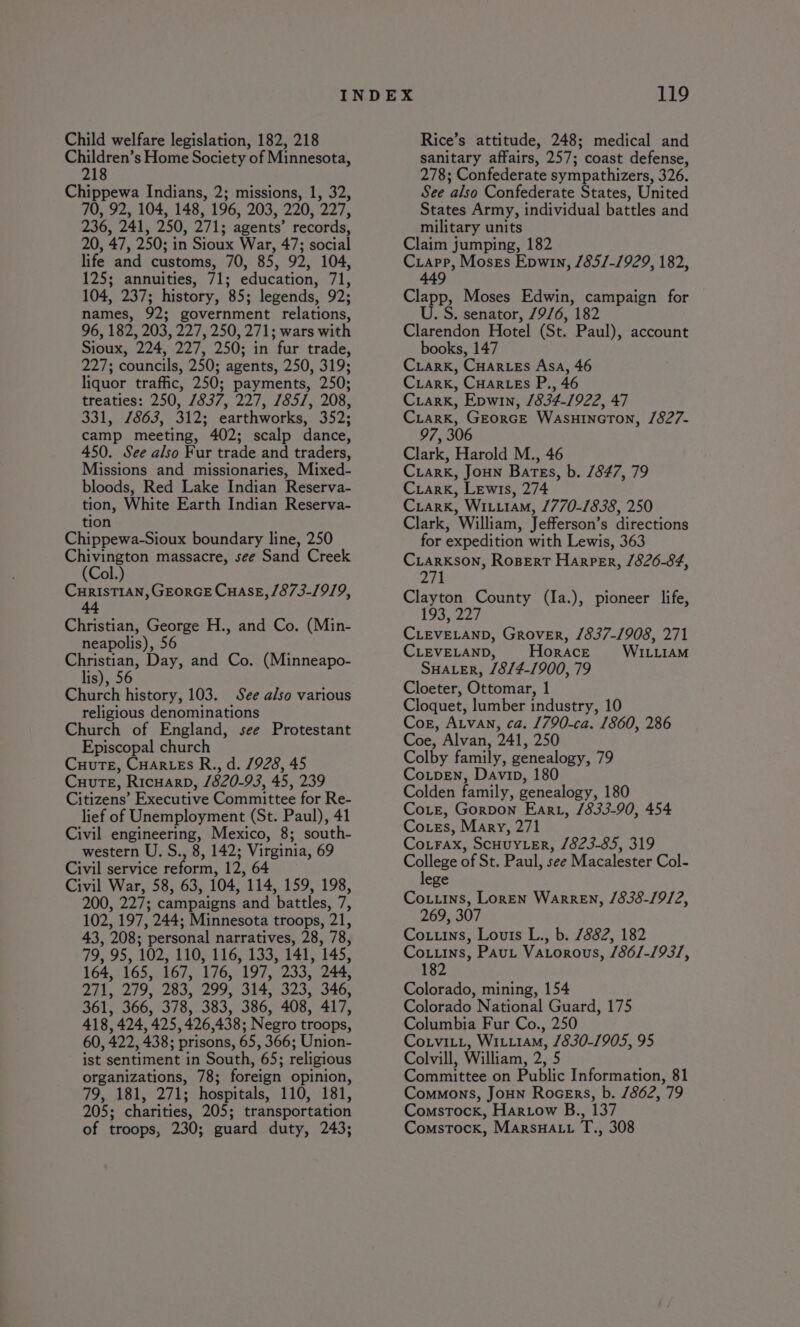 Child welfare legislation, 182, 218 cen Home Society of Minnesota, 8 Chippewa Indians, 2; missions, 1, 32, 70, 92, 104, 148, 196, 203, 220, 227, 236, 241, 250, 271; agents’ records, 20, 47, 250; in Sioux War, 47; social life and customs, 70, 85, 92, 104, 125; annuities, 71; education, 71, 104, 237; history, 85; legends, 92; names, 92; government relations, 96, 182, 203, 227, 250, 271; wars with Sioux, 224, 227, 250; in fur trade, 227; councils, 250; agents, 250, 319; liquor traffic, 250; payments, 250; treaties: 250, 7837, 227, 185/, 208, 331, 1863, 312; earthworks, 352; camp meeting, 402; scalp dance, 450. See also Fur trade and traders, Missions and missionaries, Mixed- bloods, Red Lake Indian Reserva- tion, White Earth Indian Reserva- tion Chippewa-Sioux boundary line, 250 Chivington massacre, see Sand Creek (Col.) CurisTIAn, GEorGE CuaseE, /873-19/9, aot Christian, George H., and Co. (Min- neapolis), 56 Christian, Day, and Co. (Minneapo- lis), 56 Church history, 103. See also various religious denominations Church of England, see Protestant Episcopal church CuutTe, Cuar.es R., d. 1928, 45 Cuute, Ricuarp, /820-93, 45, 239 Citizens’ Executive Committee for Re- lief of Unemployment (St. Paul), 41 Civil engineering, Mexico, 8; south- western U. S., 8, 142; Virginia, 69 Civil service reform, 12, 64 Civil War, 58, 63, 104, 114, 159, 198, 200, 227; campaigns and battles, 7, 102, 197, 244; Minnesota troops, 21, 43, 208; personal narratives, 28, 78, 79, 95, 102, 110, 116, 133, 141, 145, 164, 165, 167, 176, 197, 233, 244, 271, 279, 283, 299,314,323, 346, 361, 366, 378, 383, 386, 408, 417, 418, 424, 425,426,438; Negro troops, 60, 422, 438; prisons, 65, 366; Union- ist sentiment in South, 65; religious organizations, 78; foreign opinion, 79, 181, 271; hospitals, 110, 181, 205; charities, 205; transportation of troops, 230; guard duty, 243; Rice’s attitude, 248; medical and sanitary affairs, 257; coast defense, 278; Confederate sympathizers, 326. See also Confederate States, United States Army, individual battles and military units Claim jumping, 182 Crapp, Moses Epwin, /85/-1929, 182, 449 Clapp, Moses Edwin, campaign for U. S. senator, /976, 182 Clarendon Hotel (St. Paul), account books, 147 Crark, Cuar-es Asa, 46 Criark, Cuar.es P., 46 Cuiark, Epwin, 1834-1922, 47 Criark, Georce Wasuincton, /827- 97, 306 Clark, Harold M., 46 Criark, Joun Bates, b. 1847, 79 Criark, Lewis, 274 Criark, Wiiiam, 1770-1838, 250 Clark, William, Jefferson’s directions for expedition with Lewis, 363 Ciarkson, RosBert Harper, 1826-84, 275 Clayton County (la.), pioneer life, 193, 227 CLEVELAND, Grover, /837-1908, 271 CLEVELAND, Horace WILLIAM SHALER, /8/4-1900, 79 Cloeter, Ottomar, 1 Cloquet, lumber industry, 10 Cog, Atvan, ca. 1790-ca. 1860, 286 Coe, Alvan, 241, 250 Colby family, genealogy, 79 Co.tpen, Davin, 180 Colden family, genealogy, 180 Coie, Gorpon Earu, 1833-90, 454 Cotes, Mary, 271 Co.rax, Scuuy_er, 1823-85, 319 College of St. Paul, see Macalester Col- lege Couns, Loren Warren, 1838-1912, 269, 307 Couns, Louts L., b. 7882, 182 Coins, Paut Vatorous, /86/-193/, 182 Colorado, mining, 154 Colorado National Guard, 175 Columbia Fur Co., 250 Coxviti, Witi1am, 1830-1905, 95 Colvill, William, 2, 5 Committee on Public Information, 81 Commons, Joun Rocers, b. /862, 79 Comstock, Hartow B., 137 Comstock, MarsHa.u T., 308