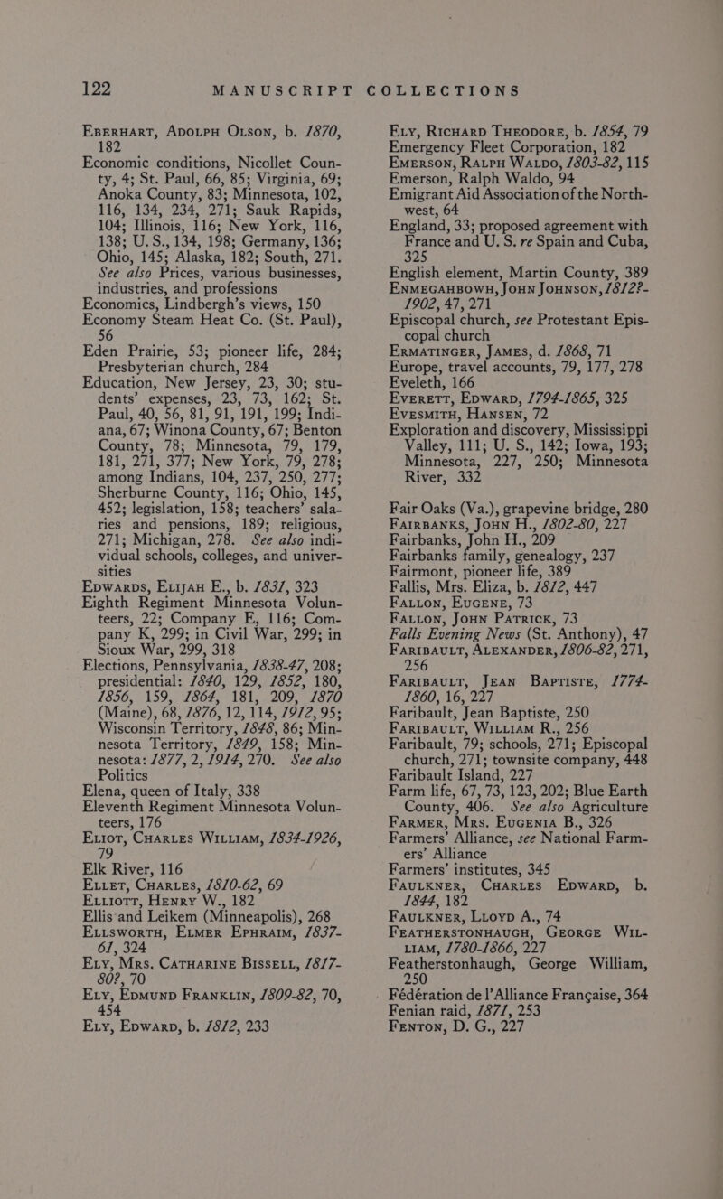 EBERHART, ADOLPH Otson, b. /870, 182 Economic conditions, Nicollet Coun- ty, 4; St. Paul, 66, 85; Virginia, 69; Anoka County, 83; Minnesota, 102, 116, 134, 234, 271; Sauk Rapids, 104; Illinois, 116; New York, 116, 138; U.S., 134, 198; Germany, 136; Ohio, 145; Alaska, 182; South, 271. See also Prices, various businesses, industries, and professions Economics, Lindbergh’s views, 150 Economy Steam Heat Co. (St. Paul), 56 Eden Prairie, 53; pioneer life, 284; Presbyterian church, 284 Education, New Jersey, 23, 30; stu- dents’ expenses, 23, 73, 162; St. Paul, 40, 56, 81, 91, 191, 199; Indi- ana, 67; Winona County, 67; Benton County, 78; Minnesota, 79, 179, 181, 271, 377; New York, 79, 278; among Indians, 104, 237, 250, 277; Sherburne County, 116; Ohio, 145, 452; legislation, 158; teachers’ sala- ries and pensions, 189; religious, 271; Michigan, 278. See also indi- vidual schools, colleges, and univer- sities Epwarps, Exiyau E., b. 7837, 323 Eighth Regiment Minnesota Volun- teers, 22; Company E, 116; Com- pany K, 299; in Civil War, 299; in Sioux War, 299, 318 Elections, Pennsylvania, 1838-47, 208; presidential: 7840, 129, 7852, 180, 1856, 159, 1864, 181, 209, 7870 (Maine), 68, 7876, 12, 114, 7972, 95; Wisconsin Territory, /848, 86; Min- nesota Territory, 7849, 158; Min- nesota: 1877, 2, 19/4, 270. See also Politics Elena, queen of Italy, 338 Eleventh Regiment Minnesota Volun- teers, 176 Exiot, Cuartes WILLIAM, 1834-1926, 79 Elk River, 116 E.vet, CuHartes, /8/0-62, 69 Ex..iotr, Henry W., 182 Ellis‘and Leikem (Minneapolis), 268 E.iswortu, Ermer Epuraim, /837- 61, 324 Exy, Mrs. CaTHAarRInE BissELL, /8/7- 80?, 70 Ety, Epmunp Frank in, /809-82, 70, 454 Ery, Epwarp, b. 78/2, 233 Ery, Ricnarp THEODORE, b. /854, 79 Emergency Fleet Corporation, 182 Emerson, Ratpy WALpo, /803-82, 115 Emerson, Ralph Waldo, 94 Emigrant Aid Association of the North- west, 64 England, 33; proposed agreement with France and U. S. re Spain and Cuba, 325 English element, Martin County, 389 ENMEGAHBOWH, JOHN Jounson, /8/2?- 1902, 47, 271 Episcopal church, see Protestant Epis- copal church ERMATINGER, JAMES, d. /868, 71 Europe, travel accounts, 79, 177, 278 Eveleth, 166 Everett, Epwarp, 1794-1865, 325 Evesmitu, Hansen, 72 Exploration and discovery, Mississippi Valley, 111; U. S., 142; Iowa, 193; Minnesota, 227, 250; Minnesota River, 332 Fair Oaks (Va.), grapevine bridge, 280 FarrBANKS, JoHN H., 802-80, 227 Site Sek H.; 209 Fairbanks family, genealogy, 237 Fairmont, pioneer life, 389 Fallis, Mrs. Eliza, b. 78/2, 447 Fauion, EucEne, 73 Fatuon, Joun Patrick, 73 Falls Evening News (St. Anthony), 47 FarIBAULT, ALEXANDER, 1806-82, 271, 256 FariBAuLT, JEAN Baptiste, /774- 1860, 16, 227 Faribault, Jean Baptiste, 250 FarIBAULT, WILLIAM R., 256 Faribault, 79; schools, 271; Episcopal church, 271; townsite company, 448 Faribault Island, 227 Farm life, 67, 73, 123, 202; Blue Earth County, 406. See also Agriculture Farmer, Mrs. Evcenta B., 326 Farmers’ Alliance, see National Farm- ers’ Alliance Farmers’ institutes, 345 FAULKNER, CHARLES Epwarp, b. 1844, 182 Fau_kner, Lioyp A., 74 FEATHERSTONHAUGH, GEORGE WIL- L1AM, 1780-1866, 227 Featherstonhaugh, George William, 250 Fédération de |’Alliance Frangaise, 364 Fenian raid, /87/, 253 Fenton, D. G., 227
