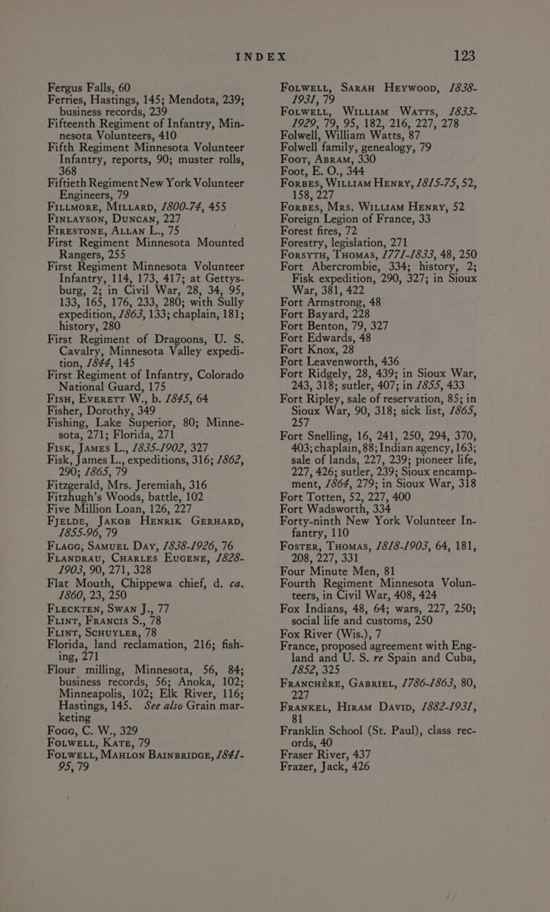 Fergus Falls, 60 Ferries, Hastings, 145; Mendota, 239; business records, 239 Fifteenth Regiment of Infantry, Min- nesota Volunteers, 410 Fifth Regiment Minnesota Volunteer Hee reports, 90; muster rolls, Fiftieth Regiment New York Volunteer Engineers, 79 Fititmore, Miuvarp, 1800-74, 455 Fintayson, Duncan, 227 FrrRESTONE, ALLAN L., 75 First Regiment Minnesota Mounted Rangers, 255 First Regiment Minnesota Volunteer Infantry, 114, 173, 417; at Gettys- burg, 2; in Civil War, 28, 34, 95, 133, 165, 176, 233, 280; with Sully expedition, 7863, 133; chaplain, 181; history, 280 First Regiment of Dragoons, U. S. Cavalry, Minnesota Valley expedi- tion, 7844, 145 First Regiment of Infantry, Colorado National Guard, 175 Fisu, Everett W., b. 845, 64 Fisher, Dorothy, 349 Fishing, Lake Superior, 80; Minne- sota, 271; Florida, 271 Fisk, JAMEs L., 1835-1902, 327 Fisk, James L., expeditions, 316; 7862, 290; 7865, 79 Fitzgerald, Mrs. Jeremiah, 316 Fitzhugh’s Woods, battle, 102 Five Million Loan, 126, 227 FyJELDE, Jakos Henrik GERHARD, 1855-96, 79 Fiace; SAMUEL Day, /838-1926, 76 FLANDRAU, CHARLES EuGENE, /828- 1903, 90, 271, 328 Flat Mouth, Chippewa chief, d. ca. 1860, 23, 250 FLECKTEN, SWAN J., 77 FuinT, Francis S., 78 Fiint, ScHUYLER, 78 Florida, land reclamation, 216; fish- ing, 271 Flour milling, Minnesota, 56, 84; business records, 56; Anoka, 102; Minneapolis, 102; Elk River, 116; Hastings, 145. See also Grain mar- keting Foce, C. W., 329 Fo.tweE Lt, Kate, 79 Fo.tweE tt, Maxton BarnsripceE, /84/- 95; 79 FoLtwEL.t, SarAH HeEywoop, /838- 1931, 79 Fotwe.t, Wiiiiam Watts, /833- 1929, 79, 95, 182, 216, 227, 278 Folwell, William Watts, 87 Folwell family, genealogy, 79 Foot, ABraM, 330 Foot, E. O., 344 Forses, WILLIAM Henry, /8/5-75, 52, 158, 227 Forses, Mrs. WitiraM Henry, 52 Foreign Legion of France, 33 Forest fires, 72 Forestry, legislation, 271 Forsytu, Tuomas, /77/-/833, 48, 250 Fort Abercrombie, 334; history, 2; Fisk expedition, 290, 327; in Sioux War, 381, 422 Fort Armstrong, 48 Fort Bayard, 228 Fort Benton, 79, 327 Fort Edwards, 48 Fort Knox, 28 Fort Leavenworth, 436 Fort Ridgely, 28, 439; in Sioux War, 243, 318; sutler, 407; in 7855, 433 Fort Ripley, sale of reservation, 85; in Sioux War, 90, 318; sick list, 7865, PAY Fort Snelling, 16, 241, 250, 294, 370, 403; chaplain, 88; Indian agency, 163; sale of lands, 227, 239; pioneer life, 227, 426; sutler, 239; Sioux encamp- ment, /864, 279; in Sioux War, 318 Fort Totten, 52, 227, 400 Fort Wadsworth, 334 Forty-ninth New York Volunteer In- fantry, 110 Foster, Tuomas, /8/8-1903, 64, 181, 208, 227, 331 Four Minute Men, 81 Fourth Regiment Minnesota Volun- teers, in Civil War, 408, 424 Fox Indians, 48, 64; wars, 227, 250; social life and customs, 250 Fox River (Wis.), 7 France, proposed agreement with Eng- land and U. S. re Spain and Cuba, 1852, 325 FRANCHERE, GABRIEL, /786-/863, 80, 227 FRANKEL, Hiram Davin, /882-/93/, 81 Franklin School (St. Paul), class rec- ords, 40 Fraser River, 437 Frazer, Jack, 426