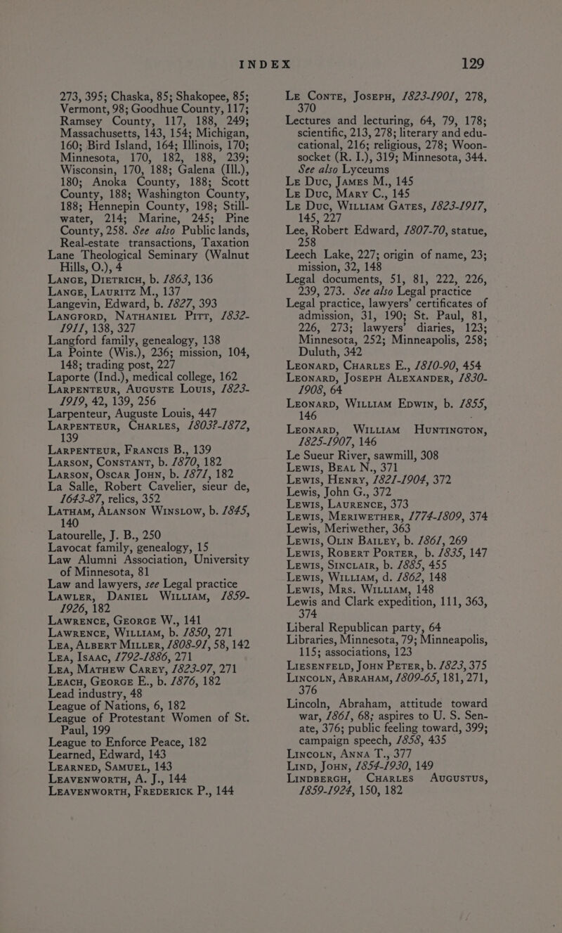 273, 395; Chaska, 85; Shakopee, 85; Vermont, 98; Goodhue County, 117; Ramsey County, 117, 188, 249; Massachusetts, 143, 154; Michigan, 160; Bird Island, 164; Illinois, 170; Minnesota, 170, 18230 188,239; Wisconsin, 170, 188; Galena (Ill.), 180; Anoka County, 188; Scott County, 188; Washington County, 188; Hennepin County, 198; Still- water, 214; Marine, 245; Pine County, 258. See also Public lands, Real-estate transactions, Taxation Lane Theological Seminary (Walnut Hills, O.), 4 Lance, Dierricn, b. 7863, 136 Lance, Laurirz M., 137 Langevin, Edward, b. 7827, 393 Lancrorp, NaTHANIEL Pitt, /832- 1911, 138, 327 Langford family, genealogy, 138 La Pointe (Wis.), 236; mission, 104, 148; trading post, 227 Laporte (Ind.), medical college, 162 LarPeNnTEuR, AucusTE Louis, /823- 1919, 42, 139, 256 Larpenteur, Auguste Louis, 447 LaRPENTEUR, CHARLES, /803?-1872, 139 LarRPENTEUR, Francis B., 139 Larson, Constant, b. 7870, 182 Larson, Oscar Joun, b. 1871, 182 La Salle, Robert Cavelier, sieur de, 1643-87, relics, 352 LaTHaAM, ALANSON WinsLow, b. 845, 140 Latourelle, J. B., 250 Lavocat family, genealogy, 15 Law Alumni Association, University of Minnesota, 81 Law and lawyers, see Legal practice Law_Ler, DanteEL WituiAmM, /859- 1926, 182 Lawrence, GeorceE W., 141 Lawrence, Wi.u14M, b. 1850, 271 Lea, ALBERT MILter, /808-9/, 58, 142 LEA, Isaac, 1792-1886, ze Lea, MarTHew Carey, ” 1823-97, Zit Lracu, GeorceE E., b. 1876, 182 Lead industry, 48 League of Nations, 6, 182 League of Protestant Women of St. Paul, 199 League to Enforce Peace, 182 Learned, Edward, 143 LEARNED, SAMUEL, 143 LEAVENWORTH, A. J., 144 LEAVENWORTH, FREDERICK P., 144 en Josepu, /823-190/, 278, Lectures and lecturing, 64, 79, 178; scientific, 213, 278; literary and edu- cational, 216; religious, 278; Woon- socket (R. I.), 319; Minnesota, 344. See also Lyceums Le Duc, James M., 145 Le Duc, Mary C., 145 Le Duc, Witiram Gates, 1823-1917, 145, 227 ae! Robert Edward, /807-70, statue, 258 Leech Lake, 227; origin of name, 23; mission, 32, 148 Legal documents, 51, 81, 222, 226, 239, 273. See also Legal practice Legal practice, lawyers’ certificates of admission, 31, 190; St. Paul, 81, 226, 273; lawyers’ diaries, 123; Minnesota, 252; Minneapolis, 258; Duluth, 342 Leonarp, Cuar-es E., /8/0-90, 454 LEONARD, JoSEPH ALEXANDER, /830- 1908, 64 Bo eet Wiiiiam Epwin, b. 7855, 14 Leonarp, Witi1am HuntIincTon, 1825-1907, 146 Le Sueur River, sawmill, 308 Lewis, BEAL N., 371 Lewis, Henry, /82/-1904, 372 Lewis, John G., 372 Lewis, Laurence, 373 Lewis, MertweETHER, /774-/809, 374 Lewis, Meriwether, 363 Lewis, Ouin Battey, b. /86/, 269 Lewis, Ropert Porter, b. /835, 147 Lewis, Sinciair, b. 7885, 455 Lewis, Witu1AM, d. /862, 148 Lewis, Mrs. Witi1am, 148 etn and Clark expedition, 111, 363, 374 Liberal Republican party, 64 Libraries, Minnesota, 79; Minneapolis, 115; associations, 123 LIESENFELD, JOHN PETER, b. /823, 375 Lincoin, ABRAHAM, /809-65, 181, 271, 376 Lincoln, Abraham, attitude toward war, 7861, 68; aspires to U. S. Sen- ate, 376; public feeling toward, 399; campaign speech, /858, 435 Lincoin, Anna T., 377 Linp, Joun, 1854-1930, 149 LINDBERGH, CHARLES AUGUSTUS, 1859-1924, 150, 182