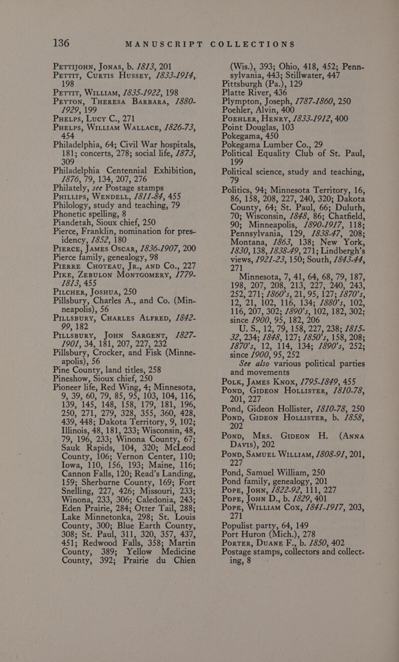 Pertir, Curtis Hussey, /833-19/4, 198 Pettit, Wiiitam, 1835-1922, 198 Peyton, THERESA Barpara, /880- 1929, 199 Pue ps, Lucy C., 271 Puetps, Witi1am WALLACE, 1826-73, 454 Philadelphia, 64; Civil War hospitals, 181; concerts, 278; social life, 7873, 309 Philadelphia Centennial Exhibition, 1876, 79, 134, 207, 276 Philately, see Postage stamps Puitiips, WENDELL, /8//-84, 455 Philology, study and teaching, 79 Phonetic spelling, 8 Piandetah, Sioux chief, 250 Pierce, Franklin, nomination for pres- idency, /852, 180 PIERCE, James Oscar, 1836-1907, 200 Pierce family, genealogy, 98 PIERRE CHOTEAU, JR., AND Co., 227 Pike, ZEBuLON Montcomery, /779- 1813, 455 PILcHER, JosHua, 250 Pillsbury, Charles A., and Co. (Min- neapolis), 56 Pituspury, CHARLES ALFRED, /842- 99, 182 PILLsBuRY, JOHN SarcentT, J/827- 1901, 34, 1813:207, 227, 232 Pillsbury, Crocker, and Fisk (Minne- apolis), 56 Pine County, land titles, 258 Pineshow, Sioux chief, 250 Pioneer life, Red Wing, 4; Minnesota, 9, 39, 60, 79, 85, 95, 103, 104, 116, 139, 145, 148, 158, 179, 181, 196, 250, 271, 279, 328, 355, 360, 428, 439, 448; Dakota Territory, 9, 102; Illinois, 48, 181, 233; Wisconsin, 48, 79, 196, 233; Winona County, 67; Sauk Rapids, 104, 320; McLeod County, 106; Vernon Center, 110; Iowa, 110, 156, 193; Maine, 116; Cannon Falls, 120; Read’s Landing, 159; Sherburne County, 169; Fort Snelling, 227, 426; Missouri, 233; Winona, 233, 306; Caledonia, 243; Eden Prairie, 284; Otter Tail, 288; Lake Minnetonka, 298; St. Louis County, 300; Blue Earth County, 308; St. Paul, 311, 320, 357, 437, 451; Redwood Falls, 358; Martin County, 389; Yellow Medicine County, 392; Prairie du Chien sylvania, 443; Stillwater, 447 Pittsburgh (Pa.), 129 Platte River, 436 Plympton, Joseph, 7787-1860, 250 Poehler, Alvin, 400 PoEHLER, Henry, /833-19/2, 400 Point Douglas, 103 Pokegama, 450 Pokegama Lumber Co., 29 Political Equality Club of St. Paul, 199 Political science, study and teaching, Politics, 94; Minnesota Territory, 16, 86, 158, 208, 227, 240, 320; Dakota County, 64; St. Paul, 66; Duluth, 70; Wisconsin, 7848, 86; Chatfield, 90; Minneapolis, /890-79/7, 118; Pennsylvania, 129, /838-47, 208; Montana, /863, 138; New York, 1830, 138, 1838-49, 271; Lindbergh’s ee 1921-23, 150; South, 1843-44, 271 Minnesota, 7, 41, 64, 68, 79, 187, 198, 207, 208, 213, 227, 240, 243, 252, 271; 1860's, 21, 95, 127; 1870's, 12, 21, 102, 116, 134; 7880's, 102, 116, 207, 302; 7890's, 102, 182, 302; since /900, 95, 182, 206 U.S., 12, 79, 158, 227, 238; /875- ey 234; 1848, 127; 7850's, 158, 208; 1870's, 12, 114, 134; 1890’ iF 252; since 7900, 95, 252 See also various political parties and movements Po.k, James Knox, /795-1849, 455 Ponp, GipEon Ho.tuister, /8/0-78, 201, 227 Pond, Gideon Hollister, 7870-78, 250 Ponp, Gipeon Ho uuister, b. /858, 202 Ponp, Mrs. Gipeon H. (ANNA Davis), 202 Ponp, SaMuEL WIL.1AM, /808-9/, 201, 227 Pond, Samuel William, 250 Pond family, genealogy, 201 Pope, Joun, /822-92, 111, 227 Pore, Joun D., b. 1829, 401 Pore, WILLIAM Coxe 1841-1917, 203, 271 Populist party, 64, 149 Port Huron (Mich.), 278 Porter, Duane F., b. 7850, 402 Postage stamps, collectors and collect- ing, 8
