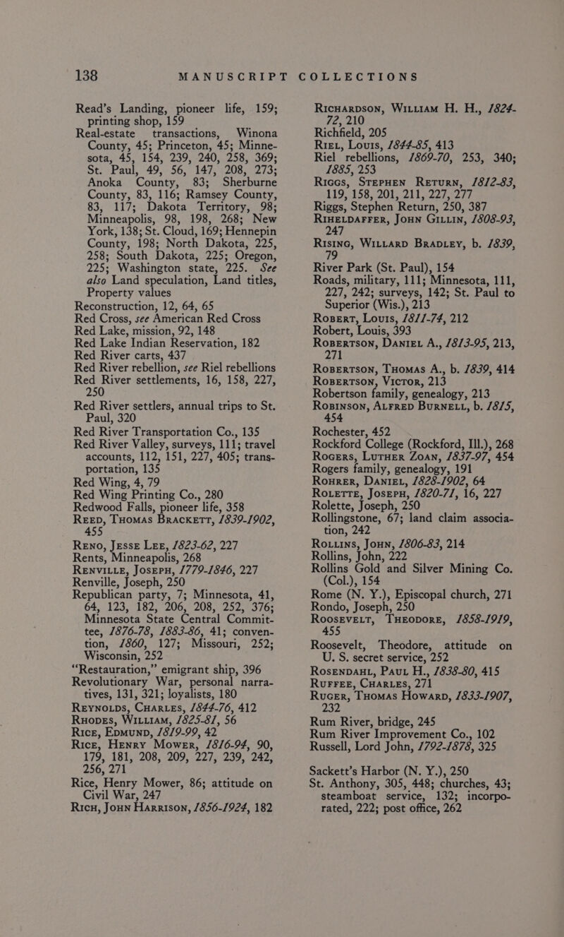 Read’s Landing, pioneer life, 159; printing shop, 159 Real-estate transactions, Winona County, 45; Princeton, 45; Minne- sota, 45, 154, 239, 240, 258, 369; St. Paul, 49, 56, 147, 208, 273; Anoka County, 83; Sherburne County, 83, 116; Ramsey County, 83, 117; Dakota Territory, 98; Minneapolis, 98, 198, 268; New York, 138; St. Cloud, 169; Hennepin County, 198; North Dakota, 225, 258; South Dakota, 225; Oregon, 225; Washington state, 225. See also Land speculation, Land titles, Property values Reconstruction, 12, 64, 65 Red Cross, see American Red Cross Red Lake, mission, 92, 148 Red Lake Indian Reservation, 182 Red River carts, 437 Red River rebellion, see Riel rebellions Red River settlements, 16, 158, 227, 250 Red River settlers, annual trips to St. Paul, 320 Red River Transportation Co., 135 Red River Valley, surveys, 111; travel accounts, 112, 151, 227, 405; trans- portation, 135 Red Wing, 4, 79 Red Wing Printing Co., 280 Redwood Falls, pioneer life, 358 REED, THomas Brackett, /839-1902, 455 RENO, JEssE LEE, 1823-62, 227 Rents, Minneapolis, 268 RENVILLE, JosEPH, 1779-1846, 227 Renville, Joseph, 250 Republican party, 7; Minnesota, 41, 64, 123, 182, 206, 208, 252, 376; Minnesota State Central Commit- tee, 1876-78, 1883-86, 41; conven- tion, /860, 127; Missouri, 252; Wisconsin, 252 “‘Restauration,” emigrant ship, 396 Revolutionary War, personal narra- tives, 131, 321; loyalists, 180 Reynoips, Cuares, 1844-76, 412 Ruopes, WiiiiaM, /825-8/, 56 Rice, Epmunp, /8/9-99, 42 Rice, Henry Mower, /8/6-94, 90, 179, 181, 208, 209, 227, 239, 242, 256, 271 Rice, Henry Mower, 86; attitude on Civil War, 247 Ricu, Joun Harrison, 1856-1924, 182 Ricuarpson, Wiiu1am H. H., /824- 72, 210 Richfield, 205 Rieu, Louis, /844-85, 413 Riel rebellions, /869-70, 253, 340; 1885, 253 Riccs, StepHEN Return, /8/2-83, 119,158 200, 21) 2270277 Riggs, Stephen Return, 250, 387 BIBELDATIER, Joun Giiin, 1808-93, 4 ea Witiarp Bran ey, b. /839, River Park (St. Paul), 154 Roads, military, 111; Minnesota, 111, 227, 242; surveys, 142; St. Paul to Superior (Wis.), 213 Rosert, Louis, /8//-74, 212 Robert, Louis, 393 rr kz es! Dante A., 18/3-95, 213, 1 Rosertson, Tuomas A., b. /839, 414 Rosertson, Victor, 213 Robertson family, genealogy, 213 Sp oeget ALFRED BurnELL, b. /8/5, 454 Rochester, 452 Rockford College (Rockford, Ill.), 268 Rocers, LutHer Zoan, 1837-97, 454 Rogers family, genealogy, 191 Rourer, Danie, 1828-1902, 64 Ro.etreE, Josepn, 1820-7], 16, 227 Rolette, Joseph, 250 Rollingstone, 67; land claim associa- tion, 242 Rouuns, Joun, /806-83, 214 Rollins, John, 222 Rollins Gold and Silver Mining Co. (Col.), 154 Rome (N. Y.), Episcopal church, 271 Rondo, Joseph, 250 parca THEODORE, /858-1919, 455 Roosevelt, Theodore, attitude on U. S. secret service, 252 RosENDAHL, Paut H., 7838-80, 415 RuFFeeE, CuHar.es, 271 Rucer, THomas Howarp, 1833-1907, 232 Rum River, bridge, 245 Rum River Improvement Co., 102 Russell, Lord John, 7792-1878, 325 Sackett’s Harbor (N. Y.), 250 St. Anthony, 305, 448; churches, 43; steamboat service, 132; incorpo- rated, 222; post office, 262