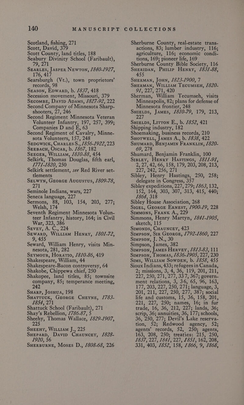 Scotland, fishing, 271 Scott, David, 379 Scott County, land titles, 188 Seabury Divinity School (Faribault), MW 2H SEARLES, JASPER Newton, /840-1927, 176, 417 Searsburgh (Vt.), town proprietors’ records, 98 Season, Epwarp, b. /837, 418 Secession movement, Missouri, 379 SecoMBE, Davin Apams, /827-92, 222 Second Company of Minnesota Sharp- shooters, 27, 246 Second Regiment Minnesota Veteran Volunteer Infantry, 197, 257, 399; Companies D and FE, 63 Second Regiment of Cavalry, Minne- sota Volunteers, 157, 248 SepGwick, Cuar-eEs S., 1856-1922, 223 SEEBACH, Oscar, b. 1867, 182 SEEGER, Wi.iiAM, /8/0-88, 454 Selkirk, Thomas Douglas, fifth earl, 1771-1820, 250 Selkirk settlement, see Red River set- tlements SELWYN, GEorGE Aucustus, /809-78, 271 Seminole Indians, wars, 227 Seneca language, 227 Sermons, 88, 103, 154, 203, 277; Welsh, 174 Seventh Regiment Minnesota Volun- teer Infantry, history, 164; in Civil War, 323, 386 SeveEy, A. C., 224 SEWARD, WiLi1AM Henry, /80/-72, 9, 455 Seward, William Henry, visits Min- nesota, 281, 282 Seymour, Horatio, /8/0-86, 419 Shakespeare, William, 44 Shakespeare-Bacon controversy, 64 Shakobe, Chippewa chief, 250 Shakopee, land titles, 85; townsite company, 85; temperance meeting, 242 SHarP, JosHua, 198 SHATTUCK, GEORGE CHEYNE, /783- 1854, 271 Shattuck School (Faribault), 271 Shay’s Rebellion, 7786-87, 5 Suse Thomas Wallace, 7829-1907, fa SHEEHY, WILLIAM J., 225 SHEPARD, Davip Cuauncey, /828- 1920, 56 SHERBURNE, Moses D., /808-68, 226 Sherburne County, real-estate trans- actions, 83; lumber industry, 116; agriculture, 116; economic condi- tions, 169; pioneer life, 169 Sherburne County Bible Society, 116 SHERIDAN, Puitip Henry, /83/-88, 455 SHERMAN, JouNn, /823-1900, 7 SHERMAN, WILLIAM TECUMSEH, /820- 91, 227, 271, 420 Sherman, William Tecumseh, visits Minneapolis, 82; plans for defense of Minnesota frontier, 248 icine James, /8/0-79, 179, 213, 22 SurELps, Litton E., b. 7852, 421 Shipping industry, 182 Shoemaking, business records, 210 SHOTWELL, JaMEs A., b. 7838, 422 SHUMARD, BENJAMIN FRANKLIN, /820- 69, 278 Shumard, Benjamin Franklin, 100 S1pLtEY, Henry Hastinos, /8//-9/, 2, 27, 42, 66, 158, 179, 203, 208, 213, 227, 242, 256, 271 Sibley, Henry Hastings, 250, 258; delegate in Congress, 357 Sibley expeditions, 227, 279; 7863, 132, 152, 164, 303, 307, 313, 415, 440; 1864, 318 Sibley House Association, 268 S1cEL, GeorcE Ernest, /900-19, 228 Stumons, Frank A., 229 Simmons, Henry Martyn, /84/-1905, sketch, 115 Simonps, CHAUNCEY, 423 Simpson, Sir GEorcE, 1792-1860, 227 Simpson, J. N., 30 Simpson, James, 382 Simpson, JAMES HErvEY, /8/3-83, 111 Simpson, FHomAS, 1836-1905, 227, 230 Sims, WILLIAM SowDeENn, b. /858, 455 Sioux Indians, 433; refugees in Canada, 2; missions, 3, 4, 36, 119, 201, 211, 227, 250, 271, 277, 33 7, 367; govern- ment relations, 3, 36, 65, 96, 163, 177, 203, 227, 250, 271; language, 3, 201; 2i ty 227/250, Qis ae 7s social life and customs, 15, 36, 158, 201, 221, 227, °250;? names; 16; an fur trade, 16, 36, 212, 227; lands, 36; scrip, 36; annuities, 36, 177; schools, 36, 250, 277; Devil’s Lake reserva- tion, 52; Redwood agency, 52; agents’ records, 52, 250; agents, 163, 208, 250; treaties: 215, 250, 1837, 227, 1841, 227, L851, 162, 208, 331, 403, 7852, 158, 7866, 9, 1868,