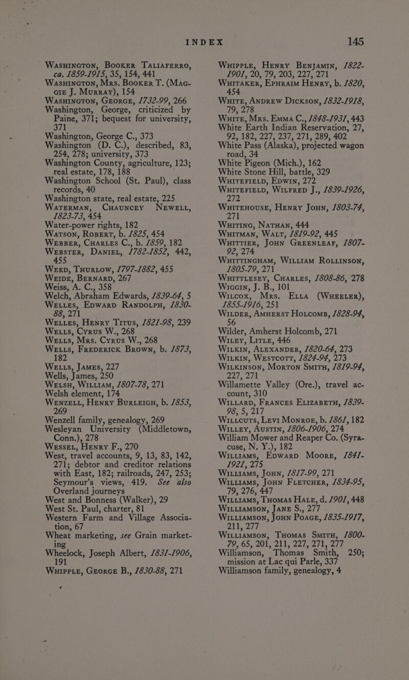 - Wasuincton, Booker TALIAFERRO, ca. 1859-1915, 35, 154, 441 WasuincrTon, Mrs. Booker T. (Mac- - GIE J. Murray), 154 WasuinctTon, GeorcE, 1732-99, 266 Washington, George, criticized by Paine, 371; bequest for university, 371 Washington, George C., 373 Washington (D.C.), described, 83, 254, 278; university, 373 Washington County, agriculture, 123; real estate, 178, 188 Washington School (St. Paul), class records, 40 Washington state, real estate, 225 WaTERMAN, CuauncEyY NEWELL, 1823-73, 454 Water-power rights, 182 Watson, Rosert, b. 7825, 454 WEBBER, CuarLEs C., b. /859, 182 WEssTER, DaniEL, /782-1852, 442, 455 WEED, Tuurtow, 1797-1882, 455 WEIDE, BERNARD, 267 Weiss, A. C., 358 Welch, Abraham Edwards, /839-64, 5 WELLES, Epwarp Ranpo.pu, /830- 88, 271 We L Es, Henry Titus, /82/-98, 239 WEL ts, Cyrus W., 268 We ts, Mrs. Cyrus W., 268 WELLS, FREDERICK Brown, b. /873, 182 WELLS, JAMES, 227 Wells, James, 250 WE su, Wituiam, 1807-78, 271 Welsh element, 174 ee Henry Bur-eieu, b. /853, 269 Wenzell family, genealogy, 269 Wesleyan University (Middletown, Conn.), 278 WEssEL, Henry F., 270 West, travel accounts, 9, 13, 83, 142, 271; debtor and creditor relations with East, 182; railroads, 247, 253; Seymour’s views, 419. See also Overland journeys West and Bonness (Walker), 29 West St. Paul, charter, 81 Western Farm and Village Associa- tion, 67 Wheat marketing, see Grain market- ing Wheelock, Joseph Albert, /83/-1906, 191 Wuippte, Georce B., 1830-88, 271 WuippLe, Henry Benjamin, /822- 1901, 20, 79, 203, 227, 271 A pa Epuraim Henry, b. 7820, 4 Wuire, Anprew Dickson, /832-19/8, 79, 278 Wuirte, Mrs. Emma C., 848-1931, 443 White Earth Indian Reservation, 27, OD SZ 22s 2375 2715 209s 402. White Pass (Alaska), projected wagon road, 34 White Pigeon (Mich.), 162 White Stone Hill, battle, 329 WHITEFIELD, Epwin, 272 be eee WitFreD J., 1839-1926, 2t2 WuitEnHouseE, Henry Joun, 1803-74, 271 Wuitine, Natuan, 444 Wuitman, Watt, /8/9-92, 445 WuitTIER, JOHN GREENLEAF, /807- 92, 274 Wuirrincuam, Witi1aAM Ro.tinson, 1805-79, 271 WHITTLESEY, Cures, 1808-86, 278 Wicarn, J. B., 101 Witcox, Mrs. Extra (WHEELER), 1855-1916, 251 Wiper, AmueErstT Hotcoms, /828-94, 56 Wilder, Amherst Holcomb, 271 Wiey, Lirte, 446 WILkin, ALEXANDER, 1820-64, 273 Wivkin, Westcott, 1824-94, 273 Wivxinson, Morton Smitu, /8/9-94, Fae fee | Willamette Valley (Ore.), travel ac- count, 310 Wi.iarp, Frances EvizaBetu, /839- 98, 5, 217 Wi.icuts, Levi Monrog, b. /86/, 182 WILLEY, Austin, 1806-1906, 274 William Mower and Reaper Co. (Syra- cuse, N. Y.), 182 WILLIAMS, Epwarb Moore, /84/- 1921, 275 Wi.uiams, Joun, /8/7-99, 271 Wi.iiams, JoHN FLetcHeEr, 1834-95, 79, 276, 447 WIL.r1AMs, THomAs HALteE, d. /90/, 448 WILLIAMSON, JANE S., 277 WIi..iamson, JouNn Poace, 1835-1917, 211, 277 Wi.iiamMson, THomas Smitu, /800- 79, 65, 201, 211 227,27), 277 Williamson, Thomas Smith, 250; mission at Lac qui Parle, 337 Williamson family, genealogy, 4