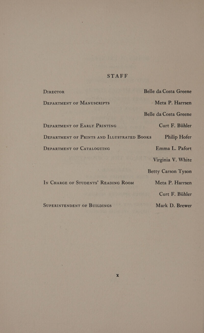 STAFF DIRECTOR Belle da Costa Greene DEPARTMENT OF MANUSCRIPTS - Meta P. Harrsen Belle da Costa Greene DEPARTMENT OF EARLY PRINTING Curt F. Buhler DEPARTMENT OF PRINTS AND ILLUSTRATED Books Philip Hofer DEPARTMENT OF CATALOGUING Emma L. Pafort Virginia V. White Betty Carson Tyson In CHARGE oF STUDENTS’ REapinGc Room Meta P. Harrsen Curt F. Buhler SUPERINTENDENT OF BUILDINGS Mark D. Brewer