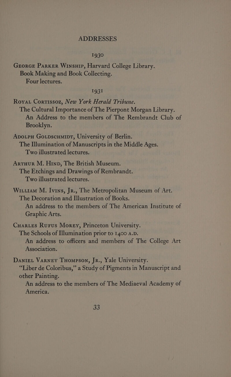 1930 GEORGE PARKER WInsuIP, Harvard College Library. Book Making and Book Collecting. Four lectures. 1931 Roya. Cortissoz, New York Herald Tribune. The Cultural Importance of The Pierpont Morgan Library. An Address to the members of The Rembrandt Club of Brooklyn. ApoLPpH Go.pscHmIpT, University of Berlin. The Illumination of Manuscripts in the Middle Ages. Two illustrated lectures. ArtTuHurR M. Hinp, The British Museum. The Etchings and Drawings of Rembrandt. Two illustrated lectures. Wi.iram M. Ivins, Jr., The Metropolitan Museum of Art. The Decoration and Illustration of Books. An address to the members of The American Institute of Graphic Arts. Cuar_Les Rurus Morey, Princeton University. The Schools of Illumination prior to 1400 A.D. An address to officers and members of The College Art Association. DaniEL VARNEY THompson, Jr., Yale University. “Liber de Coloribus,” a Study of Pigments in Manuscript and other Painting. An address to the members of The Mediaeval Academy of America.