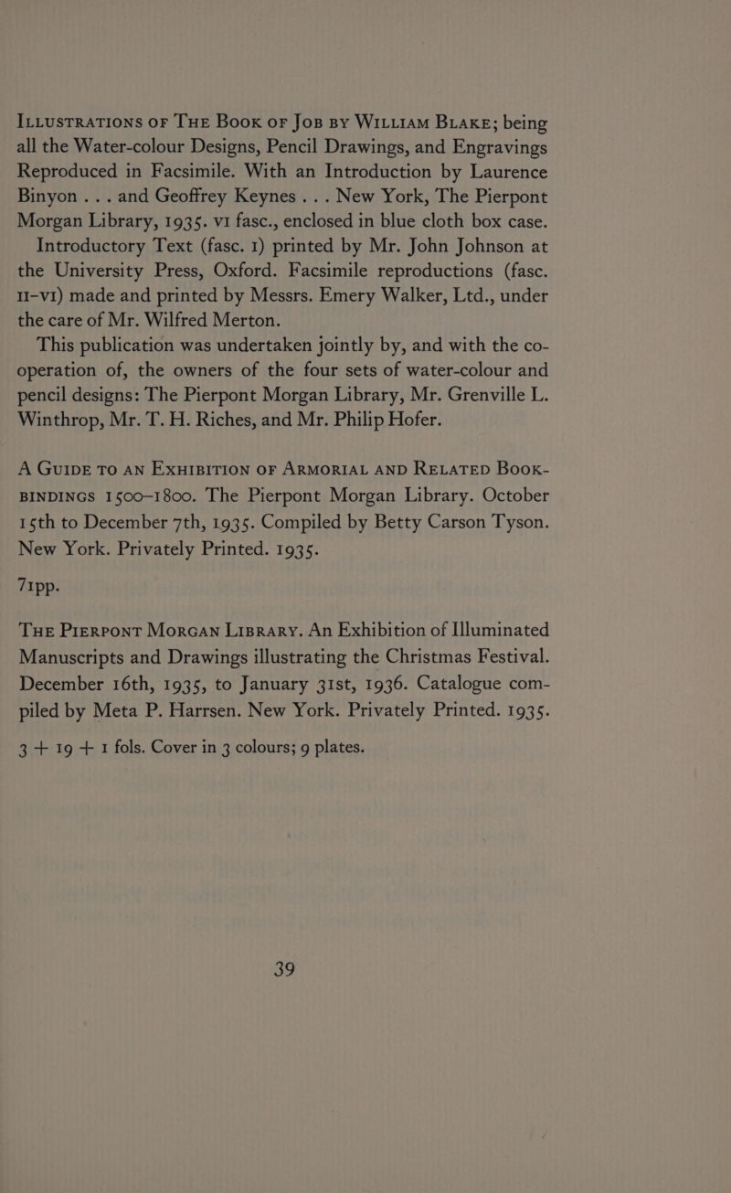 ILLUSTRATIONS OF THE Book or Jos By WILLIAM BLAKE; being all the Water-colour Designs, Pencil Drawings, and Engravings Reproduced in Facsimile. With an Introduction by Laurence Binyon ... and Geoffrey Keynes... New York, The Pierpont Morgan Library, 1935. vi fasc., enclosed in blue cloth box case. Introductory Text (fasc. 1) printed by Mr. John Johnson at the University Press, Oxford. Facsimile reproductions (fasc. 1I-v1) made and printed by Messrs. Emery Walker, Ltd., under the care of Mr. Wilfred Merton. This publication was undertaken jointly by, and with the co- operation of, the owners of the four sets of water-colour and pencil designs: The Pierpont Morgan Library, Mr. Grenville L. Winthrop, Mr. T. H. Riches, and Mr. Philip Hofer. A GuIDE To AN EXHIBITION OF ARMORIAL AND RELATED Book- BINDINGS 1500-1800. The Pierpont Morgan Library. October 1th to December 7th, 1935. Compiled by Betty Carson Tyson. New York. Privately Printed. 1935. 7Ipp. Tue Pierpont Morcan Lisrary. An Exhibition of Illuminated Manuscripts and Drawings illustrating the Christmas Festival. December 16th, 1935, to January 31st, 1936. Catalogue com- piled by Meta P. Harrsen. New York. Privately Printed. 1935. 3 + 19 + 1 fols. Cover in 3 colours; g plates.